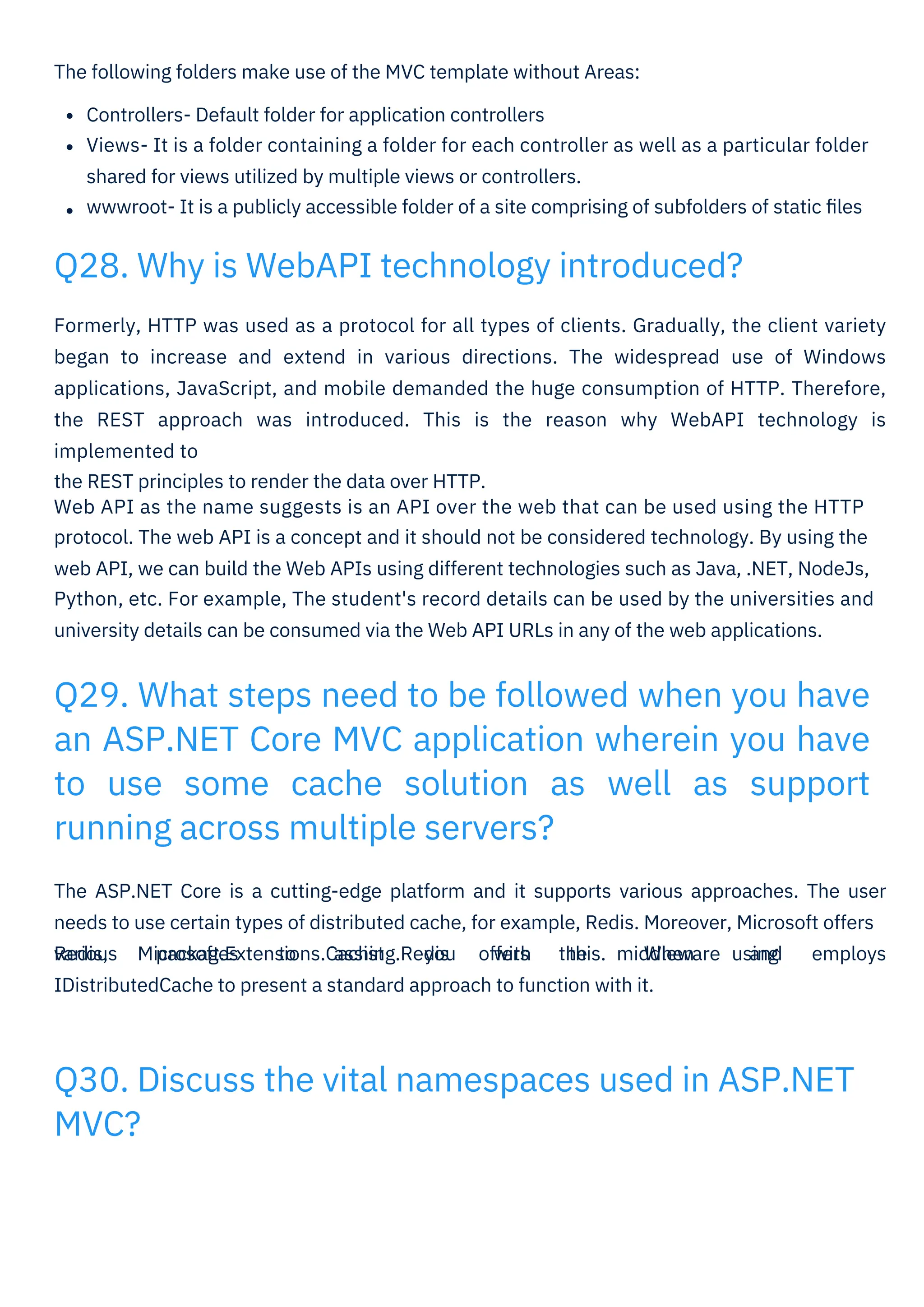 The following folders make use of the MVC template without Areas:
Controllers- Default folder for application controllers
Views- It is a folder containing a folder for each controller as well as a particular folder
shared for views utilized by multiple views or controllers.
wwwroot- It is a publicly accessible folder of a site comprising of subfolders of static ﬁles
Formerly, HTTP was used as a protocol for all types of clients. Gradually, the client variety
began to increase and extend in various directions. The widespread use of Windows
applications, JavaScript, and mobile demanded the huge consumption of HTTP. Therefore,
the REST approach was introduced. This is the reason why WebAPI technology is
implemented to
the REST principles to render the data over HTTP.
Web API as the name suggests is an API over the web that can be used using the HTTP
protocol. The web API is a concept and it should not be considered technology. By using the
web API, we can build the Web APIs using different technologies such as Java, .NET, NodeJs,
Python, etc. For example, The student's record details can be used by the universities and
university details can be consumed via the Web API URLs in any of the web applications.
The ASP.NET Core is a cutting-edge platform and it supports various approaches. The user
needs to use certain types of distributed cache, for example, Redis. Moreover, Microsoft offers
various packages to assist you with this. When using
Redis, Microsoft.Extensions.Caching.Redis offers the middleware and employs
IDistributedCache to present a standard approach to function with it.
Q28. Why is WebAPI technology introduced?
Q30. Discuss the vital namespaces used in ASP.NET
MVC?
Q29. What steps need to be followed when you have
an ASP.NET Core MVC application wherein you have
to use some cache solution as well as support
running across multiple servers?
 