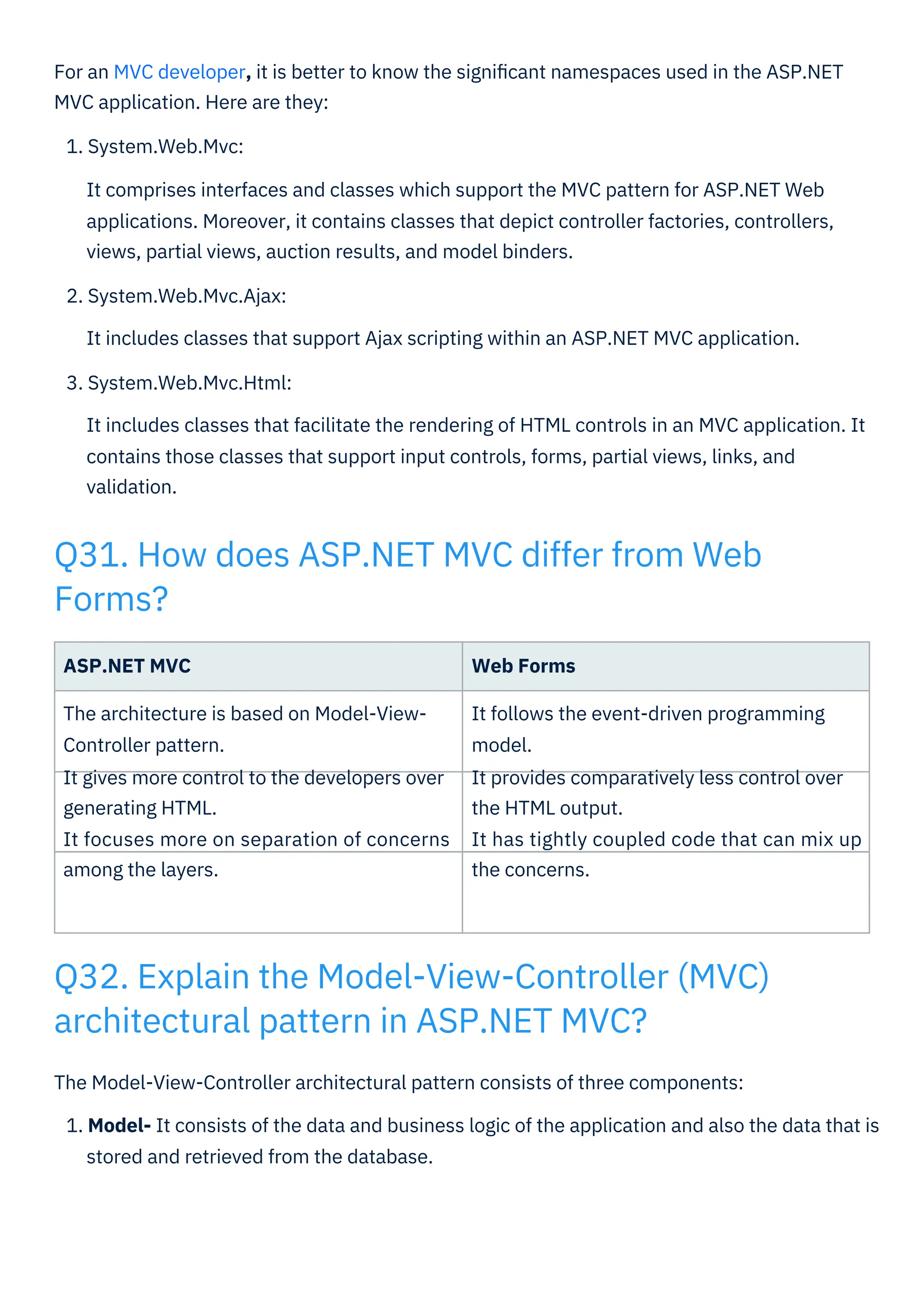 ASP.NET MVC
The architecture is based on Model-View-
Controller pattern.
It gives more control to the developers over
generating HTML.
It focuses more on separation of concerns
among the layers.
Web Forms
It follows the event-driven programming
model.
It provides comparatively less control over
the HTML output.
It has tightly coupled code that can mix up
the concerns.
The Model-View-Controller architectural pattern consists of three components:
1. Model- It consists of the data and business logic of the application and also the data that is
stored and retrieved from the database.
For an MVC developer, it is better to know the signiﬁcant namespaces used in the ASP.NET
MVC application. Here are they:
1. System.Web.Mvc:
It comprises interfaces and classes which support the MVC pattern for ASP.NET Web
applications. Moreover, it contains classes that depict controller factories, controllers,
views, partial views, auction results, and model binders.
2. System.Web.Mvc.Ajax:
It includes classes that support Ajax scripting within an ASP.NET MVC application.
3. System.Web.Mvc.Html:
It includes classes that facilitate the rendering of HTML controls in an MVC application. It
contains those classes that support input controls, forms, partial views, links, and
validation.
Q31. How does ASP.NET MVC differ from Web
Forms?
Q32. Explain the Model-View-Controller (MVC)
architectural pattern in ASP.NET MVC?
 