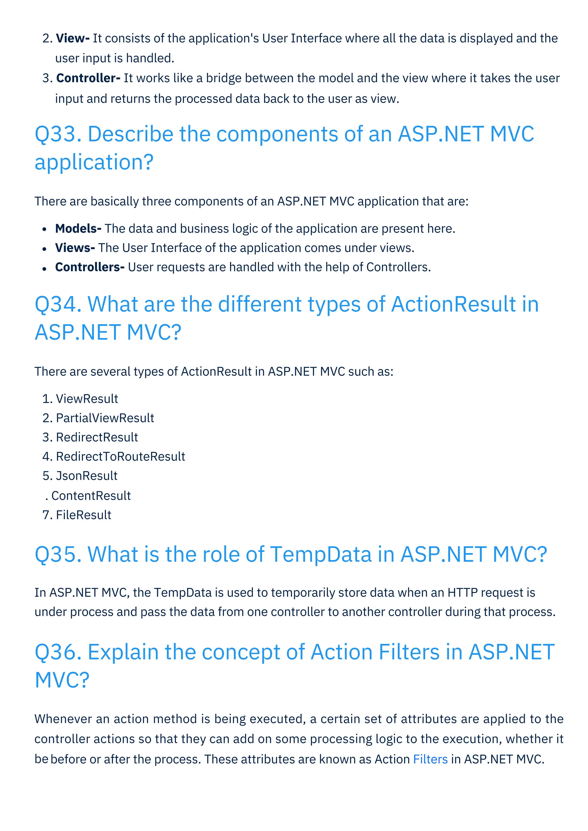 There are several types of ActionResult in ASP.NET MVC such as:
1. ViewResult
2. PartialViewResult
3. RedirectResult
4. RedirectToRouteResult
5. JsonResult
. ContentResult
7. FileResult
There are basically three components of an ASP.NET MVC application that are:
Models- The data and business logic of the application are present here.
Views- The User Interface of the application comes under views.
Controllers- User requests are handled with the help of Controllers.
Whenever an action method is being executed, a certain set of attributes are applied to the
controller actions so that they can add on some processing logic to the execution, whether it
be
In ASP.NET MVC, the TempData is used to temporarily store data when an HTTP request is
under process and pass the data from one controller to another controller during that process.
2. View- It consists of the application's User Interface where all the data is displayed and the
user input is handled.
3. Controller- It works like a bridge between the model and the view where it takes the user
input and returns the processed data back to the user as view.
Q33. Describe the components of an ASP.NET MVC
application?
Q34. What are the different types of ActionResult in
ASP.NET MVC?
Q35. What is the role of TempData in ASP.NET MVC?
Q36. Explain the concept of Action Filters in ASP.NET
MVC?
before or after the process. These attributes are known as Action Filters in ASP.NET MVC.
 