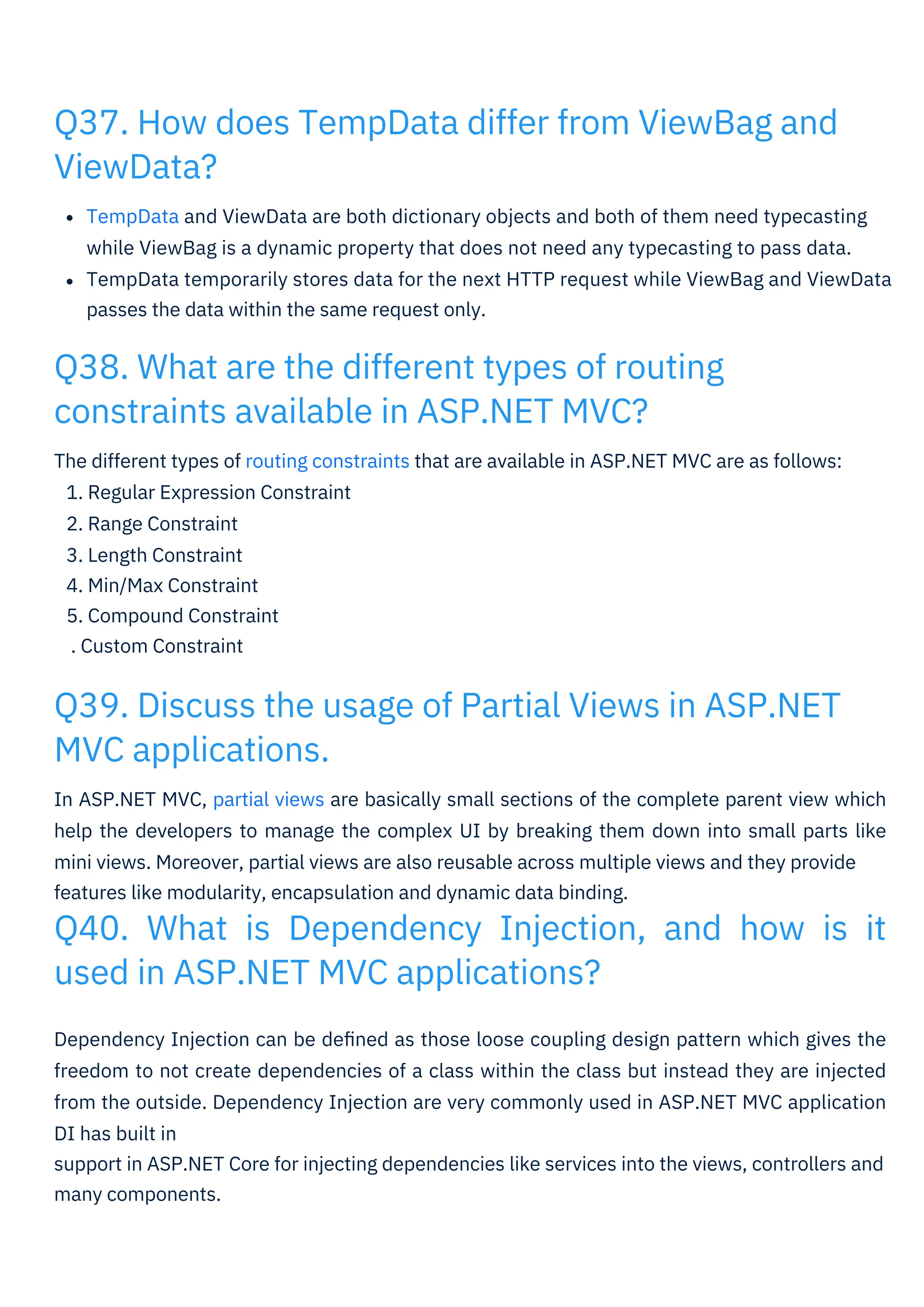 The different types of routing constraints that are available in ASP.NET MVC are as follows:
1. Regular Expression Constraint
2. Range Constraint
3. Length Constraint
4. Min/Max Constraint
5. Compound Constraint
. Custom Constraint
TempData and ViewData are both dictionary objects and both of them need typecasting
while ViewBag is a dynamic property that does not need any typecasting to pass data.
TempData temporarily stores data for the next HTTP request while ViewBag and ViewData
passes the data within the same request only.
Dependency Injection can be deﬁned as those loose coupling design pattern which gives the
freedom to not create dependencies of a class within the class but instead they are injected
from the outside. Dependency Injection are very commonly used in ASP.NET MVC application
DI has built in
support in ASP.NET Core for injecting dependencies like services into the views, controllers and
many components.
In ASP.NET MVC, partial views are basically small sections of the complete parent view which
help the developers to manage the complex UI by breaking them down into small parts like
mini views. Moreover, partial views are also reusable across multiple views and they provide
features like modularity, encapsulation and dynamic data binding.
Q40. What is Dependency Injection, and how is it
used in ASP.NET MVC applications?
Q38. What are the different types of routing
constraints available in ASP.NET MVC?
Q37. How does TempData differ from ViewBag and
ViewData?
Q39. Discuss the usage of Partial Views in ASP.NET
MVC applications.
 