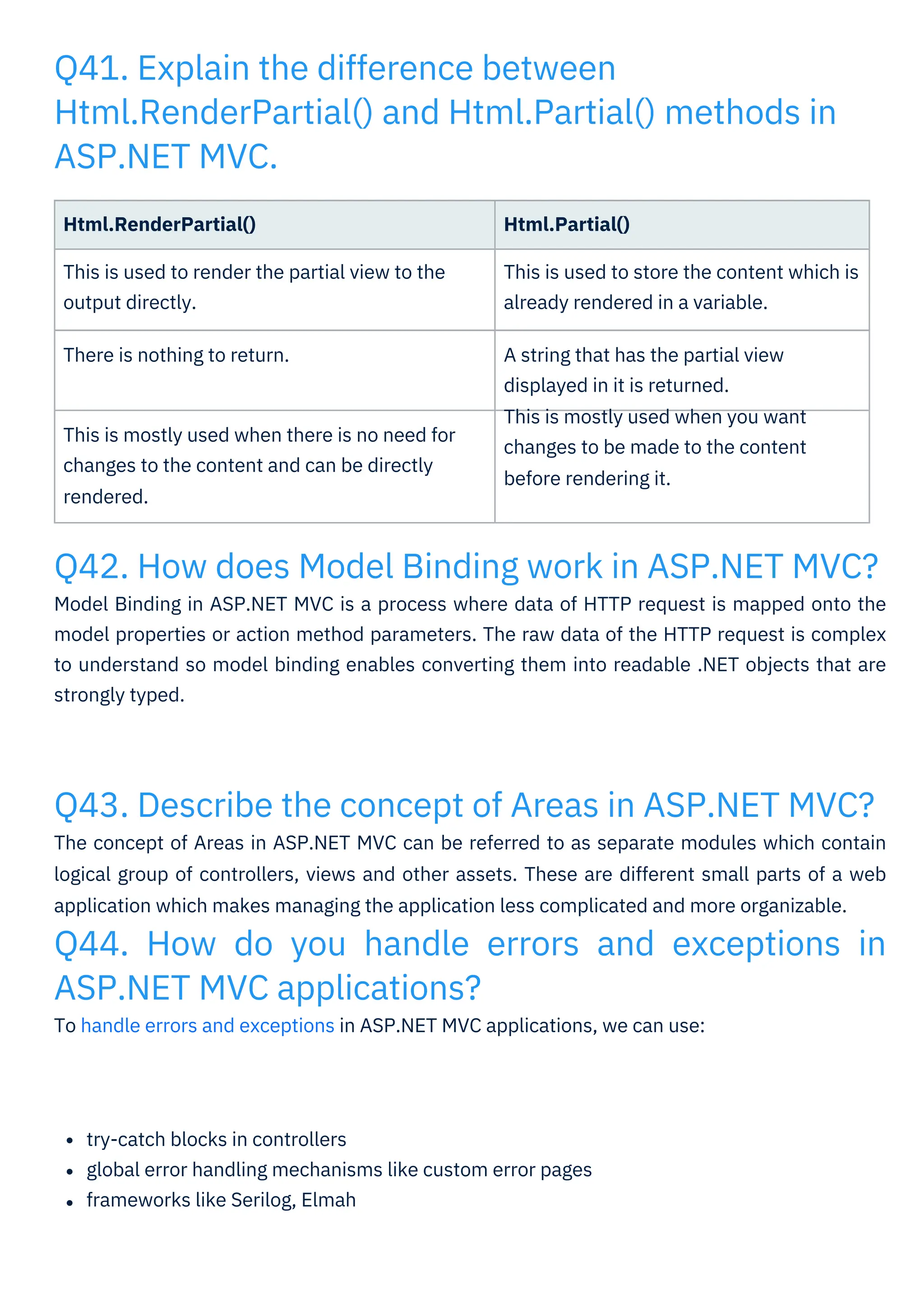Q43. Describe the concept of Areas in ASP.NET MVC?
The concept of Areas in ASP.NET MVC can be referred to as separate modules which contain
logical group of controllers, views and other assets. These are different small parts of a web
application which makes managing the application less complicated and more organizable.
Q44. How do you handle errors and exceptions in
ASP.NET MVC applications?
To handle errors and exceptions in ASP.NET MVC applications, we can use:
Q42. How does Model Binding work in ASP.NET MVC?
Model Binding in ASP.NET MVC is a process where data of HTTP request is mapped onto the
model properties or action method parameters. The raw data of the HTTP request is complex
to understand so model binding enables converting them into readable .NET objects that are
strongly typed.
Q41. Explain the difference between
Html.RenderPartial() and Html.Partial() methods in
ASP.NET MVC.
try-catch blocks in controllers
global error handling mechanisms like custom error pages
frameworks like Serilog, Elmah
Html.RenderPartial()
This is used to render the partial view to the
output directly.
Html.Partial()
This is used to store the content which is
already rendered in a variable.
There is nothing to return. A string that has the partial view
displayed in it is returned.
This is mostly used when you want
changes to be made to the content
before rendering it.
This is mostly used when there is no need for
changes to the content and can be directly
rendered.
 