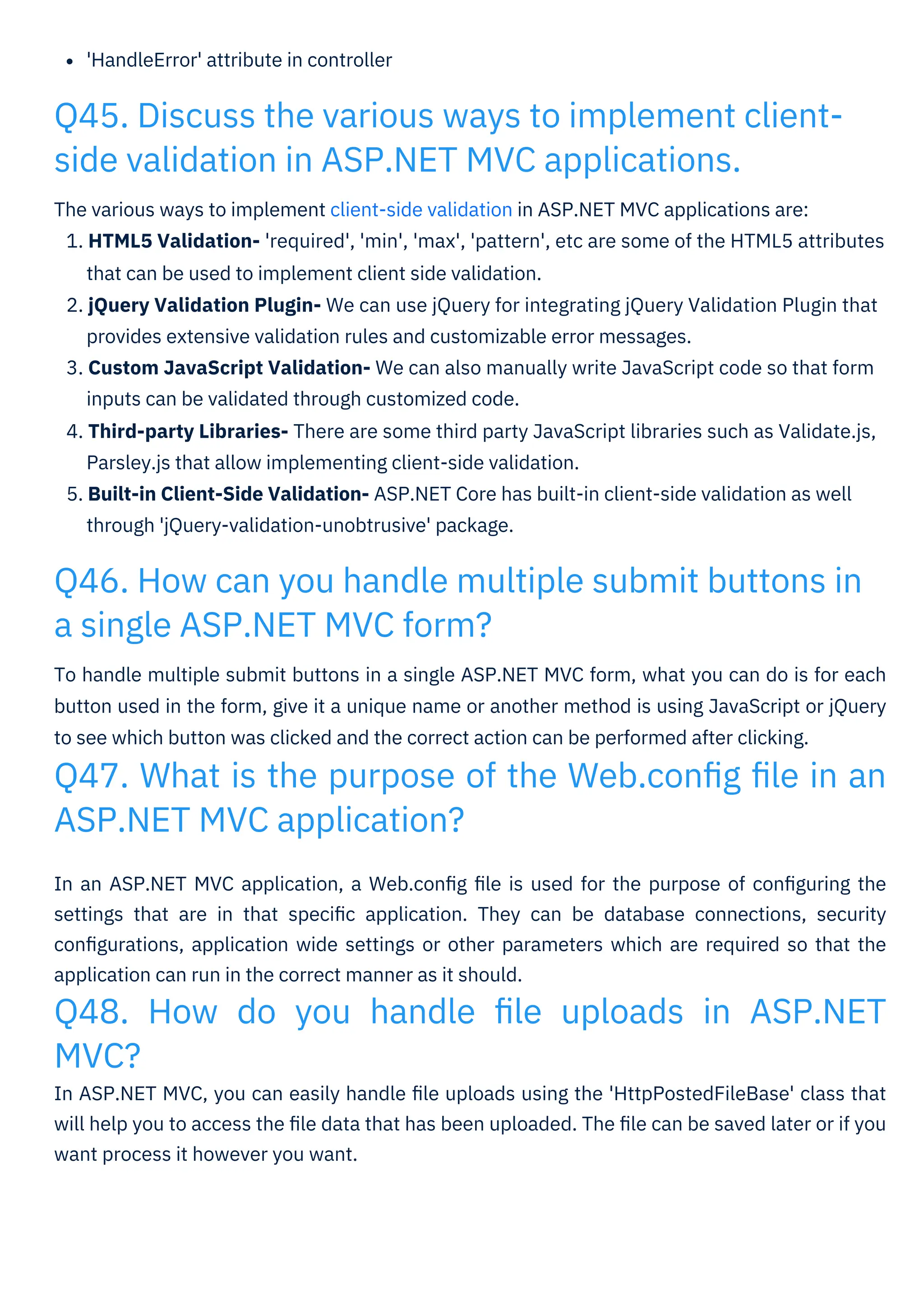 'HandleError' attribute in controller
In an ASP.NET MVC application, a Web.conﬁg ﬁle is used for the purpose of conﬁguring the
settings that are in that speciﬁc application. They can be database connections, security
conﬁgurations, application wide settings or other parameters which are required so that the
application can run in the correct manner as it should.
Q48. How do you handle ﬁle uploads in ASP.NET
MVC?
In ASP.NET MVC, you can easily handle ﬁle uploads using the 'HttpPostedFileBase' class that
will help you to access the ﬁle data that has been uploaded. The ﬁle can be saved later or if you
want process it however you want.
To handle multiple submit buttons in a single ASP.NET MVC form, what you can do is for each
button used in the form, give it a unique name or another method is using JavaScript or jQuery
to see which button was clicked and the correct action can be performed after clicking.
Q47. What is the purpose of the Web.conﬁg ﬁle in an
ASP.NET MVC application?
The various ways to implement client-side validation in ASP.NET MVC applications are:
1. HTML5 Validation- 'required', 'min', 'max', 'pattern', etc are some of the HTML5 attributes
that can be used to implement client side validation.
2. jQuery Validation Plugin- We can use jQuery for integrating jQuery Validation Plugin that
provides extensive validation rules and customizable error messages.
3. Custom JavaScript Validation- We can also manually write JavaScript code so that form
inputs can be validated through customized code.
4. Third-party Libraries- There are some third party JavaScript libraries such as Validate.js,
Parsley.js that allow implementing client-side validation.
5. Built-in Client-Side Validation- ASP.NET Core has built-in client-side validation as well
through 'jQuery-validation-unobtrusive' package.
Q45. Discuss the various ways to implement client-
side validation in ASP.NET MVC applications.
Q46. How can you handle multiple submit buttons in
a single ASP.NET MVC form?
 