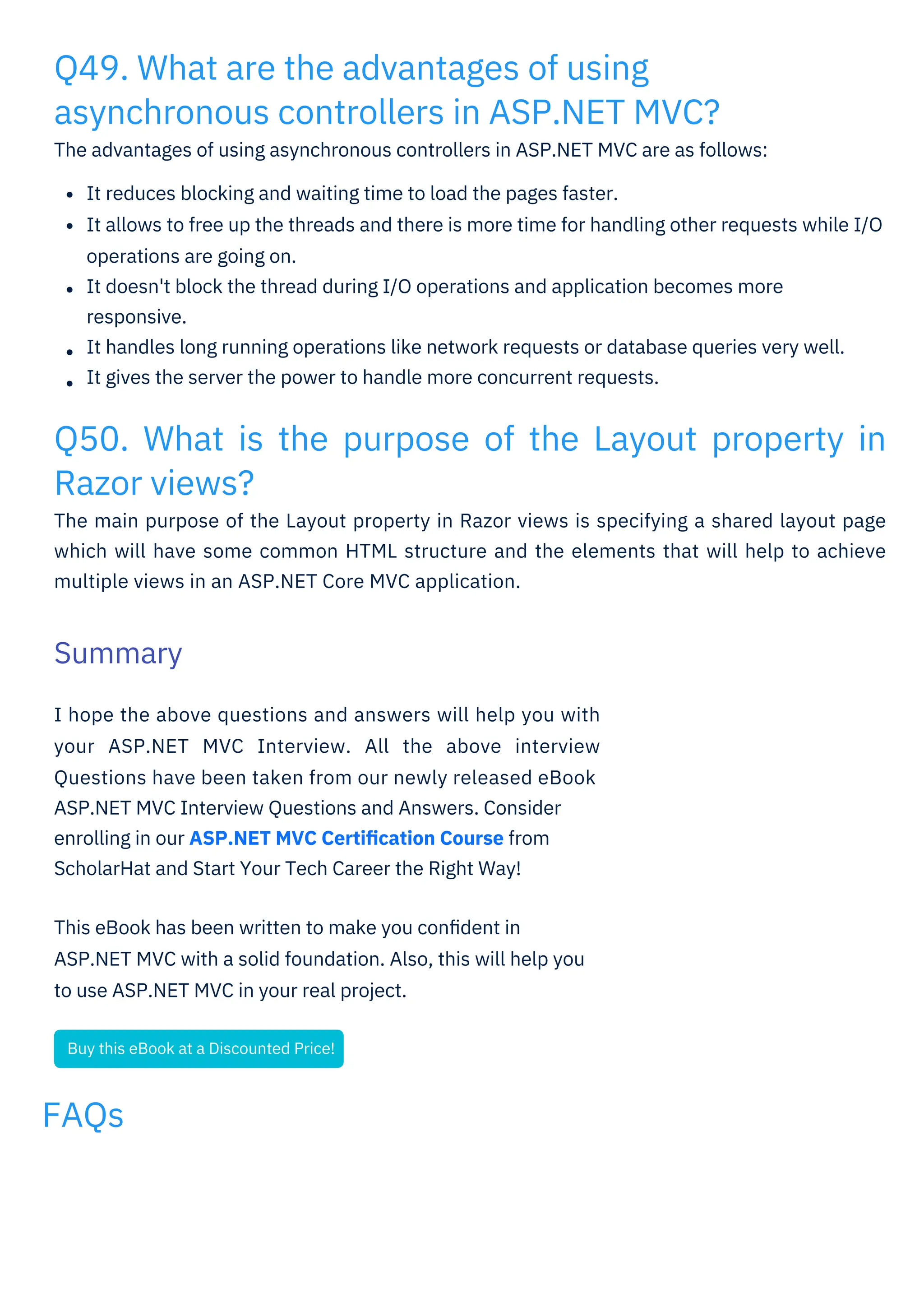 FAQs
Q49. What are the advantages of using
asynchronous controllers in ASP.NET MVC?
The advantages of using asynchronous controllers in ASP.NET MVC are as follows:
Q50. What is the purpose of the Layout property in
Razor views?
The main purpose of the Layout property in Razor views is specifying a shared layout page
which will have some common HTML structure and the elements that will help to achieve
multiple views in an ASP.NET Core MVC application.
I hope the above questions and answers will help you with
your ASP.NET MVC Interview. All the above interview
Questions have been taken from our newly released eBook
ASP.NET MVC Interview Questions and Answers. Consider
enrolling in our ASP.NET MVC Certiﬁcation Course from
ScholarHat and Start Your Tech Career the Right Way!
This eBook has been written to make you conﬁdent in
ASP.NET MVC with a solid foundation. Also, this will help you
to use ASP.NET MVC in your real project.
It reduces blocking and waiting time to load the pages faster.
It allows to free up the threads and there is more time for handling other requests while I/O
operations are going on.
It doesn't block the thread during I/O operations and application becomes more
responsive.
It handles long running operations like network requests or database queries very well.
It gives the server the power to handle more concurrent requests.
Summary
Buy this eBook at a Discounted Price!
 