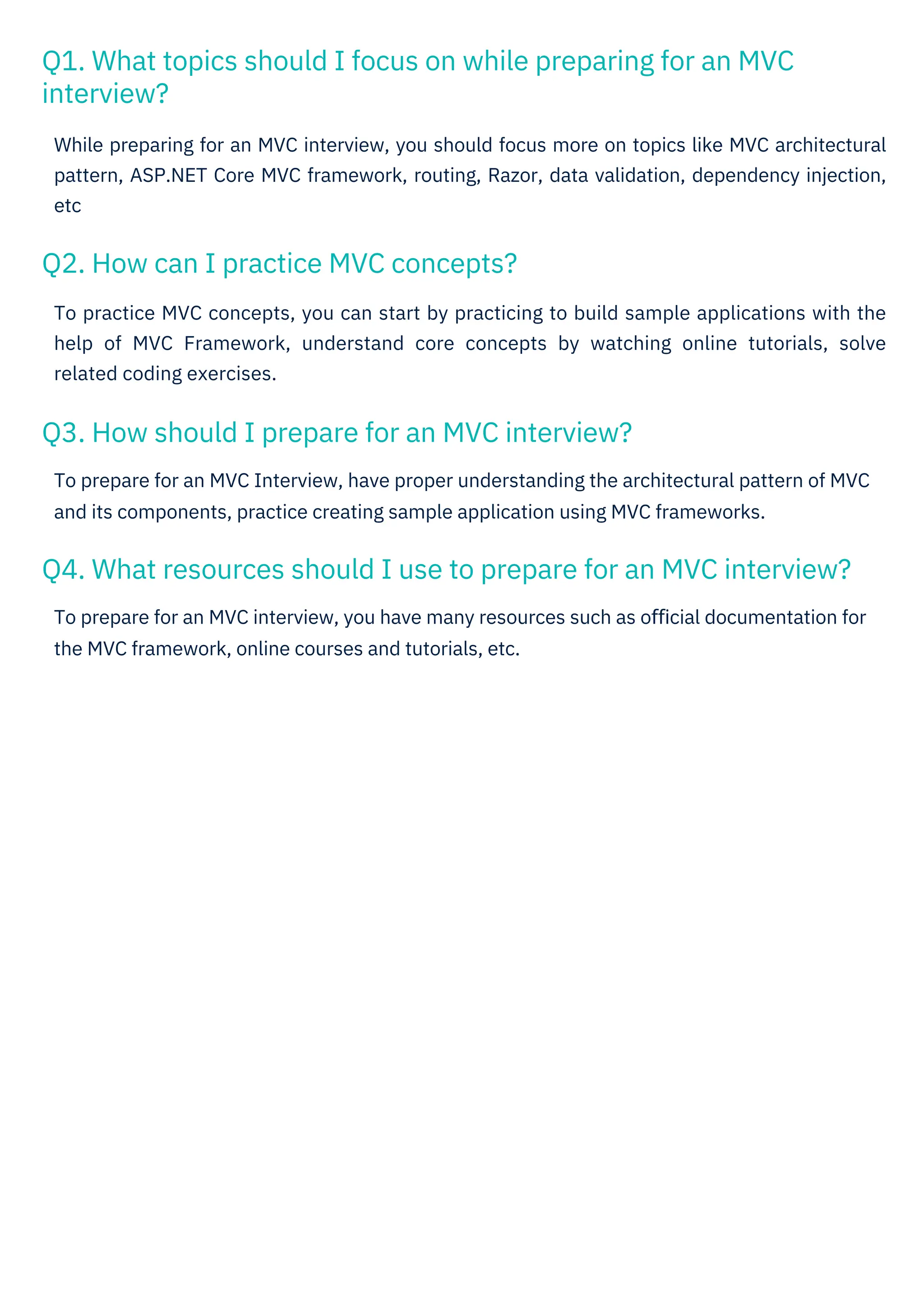 Q2. How can I practice MVC concepts?
Q3. How should I prepare for an MVC interview?
Q1. What topics should I focus on while preparing for an MVC
interview?
Q4. What resources should I use to prepare for an MVC interview?
To prepare for an MVC Interview, have proper understanding the architectural pattern of MVC
and its components, practice creating sample application using MVC frameworks.
To practice MVC concepts, you can start by practicing to build sample applications with the
help of MVC Framework, understand core concepts by watching online tutorials, solve
related coding exercises.
To prepare for an MVC interview, you have many resources such as oﬃcial documentation for
the MVC framework, online courses and tutorials, etc.
While preparing for an MVC interview, you should focus more on topics like MVC architectural
pattern, ASP.NET Core MVC framework, routing, Razor, data validation, dependency injection,
etc
 