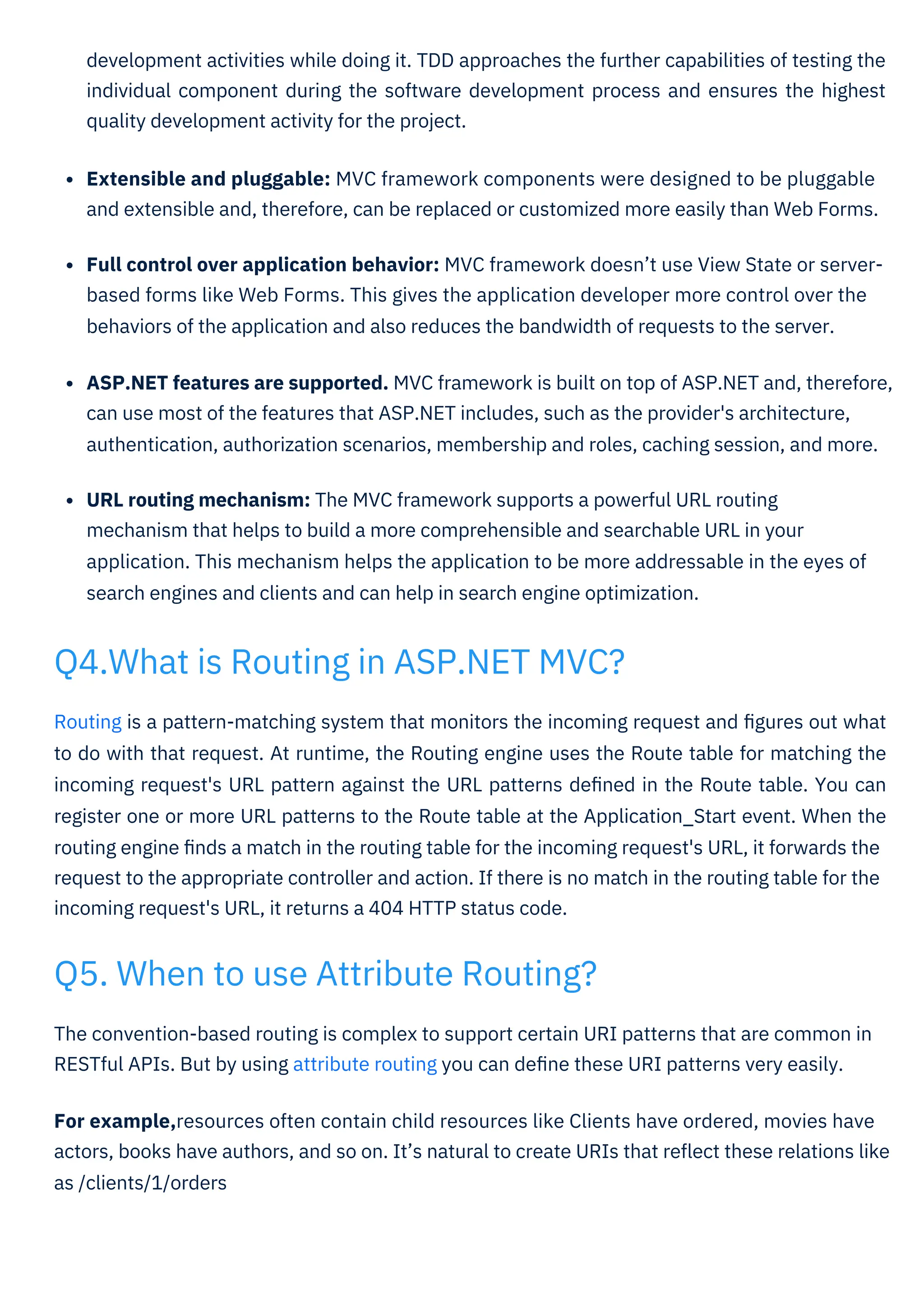 The convention-based routing is complex to support certain URI patterns that are common in
RESTful APIs. But by using attribute routing you can deﬁne these URI patterns very easily.
For example,resources often contain child resources like Clients have ordered, movies have
actors, books have authors, and so on. It’s natural to create URIs that reﬂect these relations like
as /clients/1/orders
Routing is a pattern-matching system that monitors the incoming request and ﬁgures out what
to do with that request. At runtime, the Routing engine uses the Route table for matching the
incoming request's URL pattern against the URL patterns deﬁned in the Route table. You can
register one or more URL patterns to the Route table at the Application_Start event. When the
routing engine ﬁnds a match in the routing table for the incoming request's URL, it forwards the
request to the appropriate controller and action. If there is no match in the routing table for the
incoming request's URL, it returns a 404 HTTP status code.
development activities while doing it. TDD approaches the further capabilities of testing the
individual component during the software development process and ensures the highest
quality development activity for the project.
Extensible and pluggable: MVC framework components were designed to be pluggable
and extensible and, therefore, can be replaced or customized more easily than Web Forms.
Full control over application behavior: MVC framework doesn’t use View State or server-
based forms like Web Forms. This gives the application developer more control over the
behaviors of the application and also reduces the bandwidth of requests to the server.
ASP.NET features are supported. MVC framework is built on top of ASP.NET and, therefore,
can use most of the features that ASP.NET includes, such as the provider's architecture,
authentication, authorization scenarios, membership and roles, caching session, and more.
URL routing mechanism: The MVC framework supports a powerful URL routing
mechanism that helps to build a more comprehensible and searchable URL in your
application. This mechanism helps the application to be more addressable in the eyes of
search engines and clients and can help in search engine optimization.
Q5. When to use Attribute Routing?
Q4.What is Routing in ASP.NET MVC?
 
