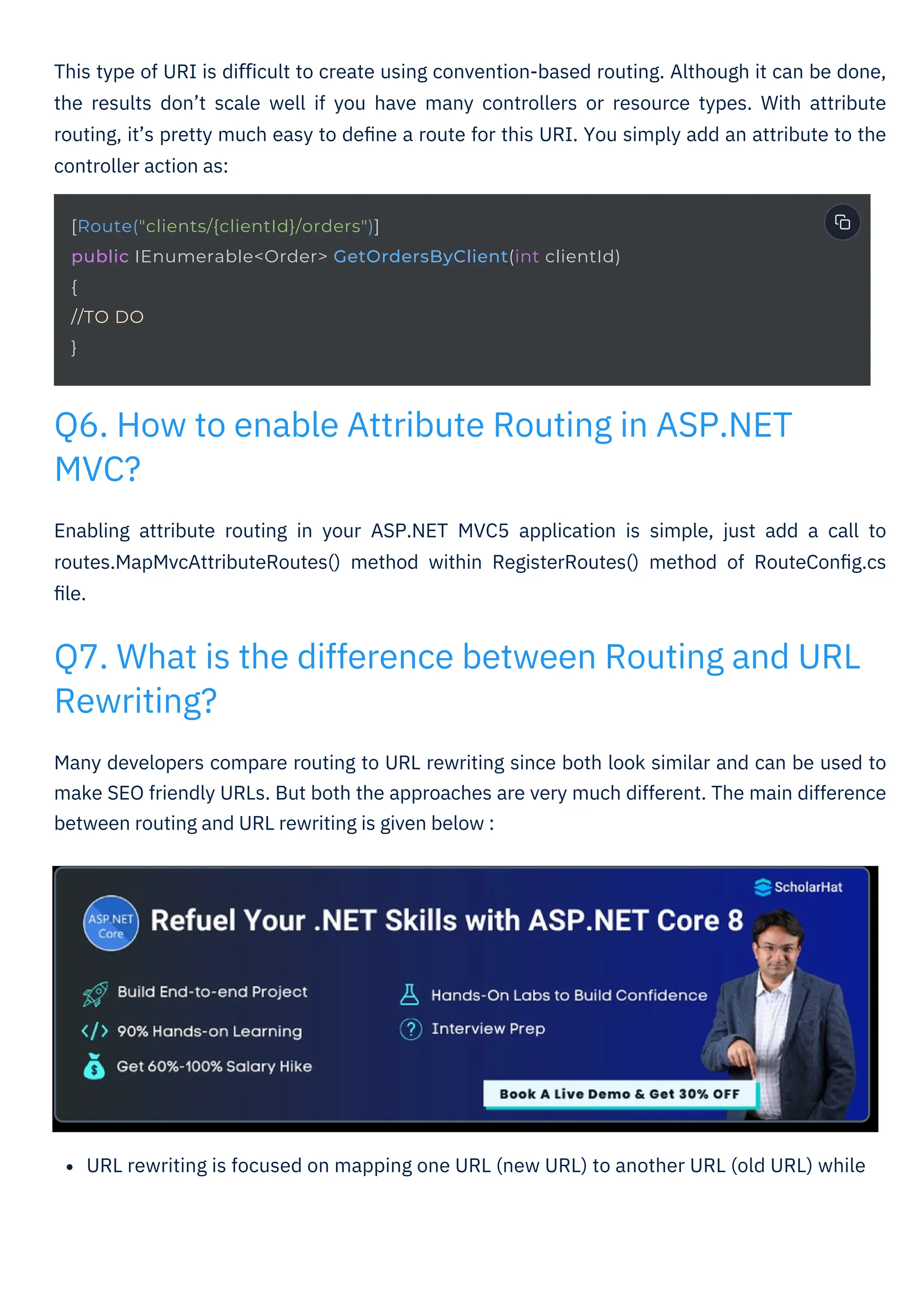 URL rewriting is focused on mapping one URL (new URL) to another URL (old URL) while
Many developers compare routing to URL rewriting since both look similar and can be used to
make SEO friendly URLs. But both the approaches are very much different. The main difference
between routing and URL rewriting is given below :
Enabling attribute routing in your ASP.NET MVC5 application is simple, just add a call to
routes.MapMvcAttributeRoutes() method within RegisterRoutes() method of RouteConﬁg.cs
ﬁle.
This type of URI is diﬃcult to create using convention-based routing. Although it can be done,
the results don’t scale well if you have many controllers or resource types. With attribute
routing, it’s pretty much easy to deﬁne a route for this URI. You simply add an attribute to the
controller action as:
Q6. How to enable Attribute Routing in ASP.NET
MVC?
Q7. What is the difference between Routing and URL
Rewriting?
[Route("clients/{clientId}/orders")]
public IEnumerable<Order> GetOrdersByClient(int clientId)
{
//TO DO
}
 
