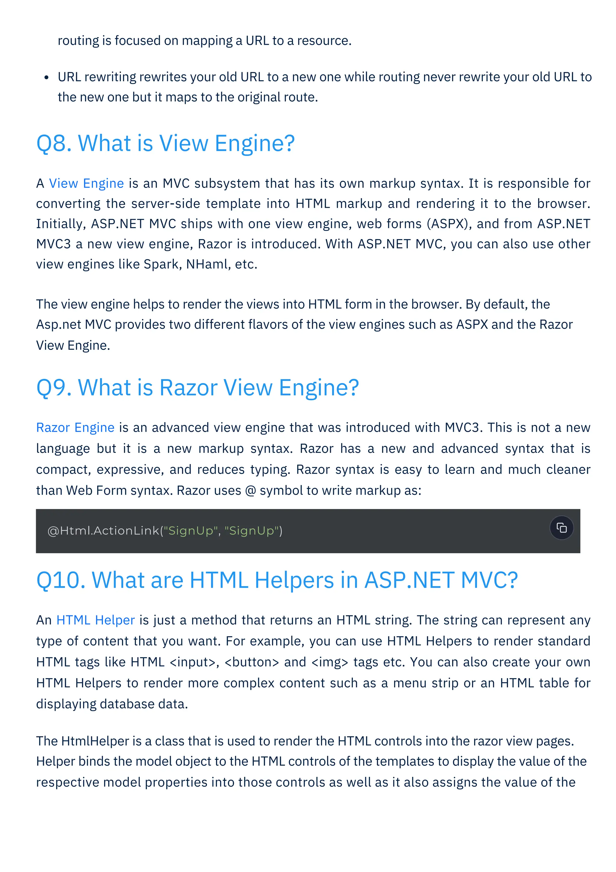 routing is focused on mapping a URL to a resource.
URL rewriting rewrites your old URL to a new one while routing never rewrite your old URL to
the new one but it maps to the original route.
An HTML Helper is just a method that returns an HTML string. The string can represent any
type of content that you want. For example, you can use HTML Helpers to render standard
HTML tags like HTML <input>, <button> and <img> tags etc. You can also create your own
HTML Helpers to render more complex content such as a menu strip or an HTML table for
displaying database data.
The HtmlHelper is a class that is used to render the HTML controls into the razor view pages.
Helper binds the model object to the HTML controls of the templates to display the value of the
respective model properties into those controls as well as it also assigns the value of the
Razor Engine is an advanced view engine that was introduced with MVC3. This is not a new
language but it is a new markup syntax. Razor has a new and advanced syntax that is
compact, expressive, and reduces typing. Razor syntax is easy to learn and much cleaner
than Web Form syntax. Razor uses @ symbol to write markup as:
A View Engine is an MVC subsystem that has its own markup syntax. It is responsible for
converting the server-side template into HTML markup and rendering it to the browser.
Initially, ASP.NET MVC ships with one view engine, web forms (ASPX), and from ASP.NET
MVC3 a new view engine, Razor is introduced. With ASP.NET MVC, you can also use other
view engines like Spark, NHaml, etc.
The view engine helps to render the views into HTML form in the browser. By default, the
Asp.net MVC provides two different ﬂavors of the view engines such as ASPX and the Razor
View Engine.
Q8. What is View Engine?
Q9. What is Razor View Engine?
Q10. What are HTML Helpers in ASP.NET MVC?
@Html.ActionLink("SignUp", "SignUp")
 