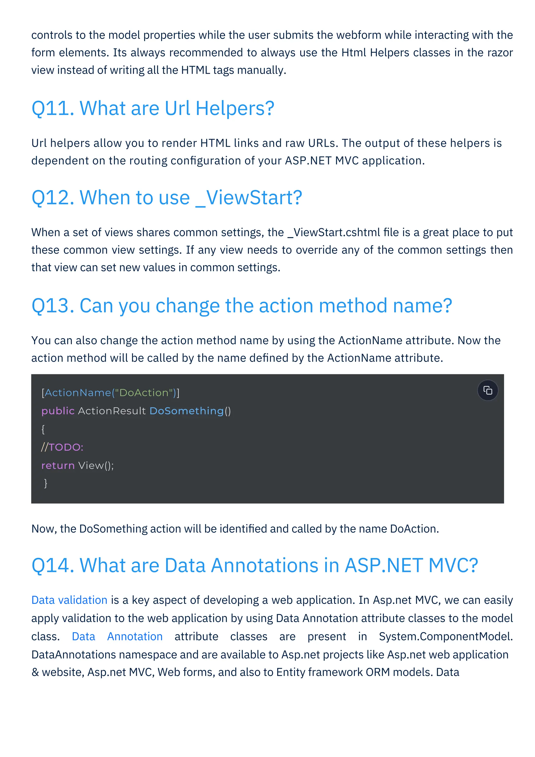 Now, the DoSomething action will be identiﬁed and called by the name DoAction.
You can also change the action method name by using the ActionName attribute. Now the
action method will be called by the name deﬁned by the ActionName attribute.
Url helpers allow you to render HTML links and raw URLs. The output of these helpers is
dependent on the routing conﬁguration of your ASP.NET MVC application.
controls to the model properties while the user submits the webform while interacting with the
form elements. Its always recommended to always use the Html Helpers classes in the razor
view instead of writing all the HTML tags manually.
When a set of views shares common settings, the _ViewStart.cshtml ﬁle is a great place to put
these common view settings. If any view needs to override any of the common settings then
that view can set new values in common settings.
Data validation is a key aspect of developing a web application. In Asp.net MVC, we can easily
apply validation to the web application by using Data Annotation attribute classes to the model
class. Data Annotation attribute classes are present in System.ComponentModel.
DataAnnotations namespace and are available to Asp.net projects like Asp.net web application
& website, Asp.net MVC, Web forms, and also to Entity framework ORM models. Data
Q11. What are Url Helpers?
Q12. When to use _ViewStart?
Q13. Can you change the action method name?
Q14. What are Data Annotations in ASP.NET MVC?
[ActionName("DoAction")]
public ActionResult DoSomething()
{
//TODO:
return View();
}
 