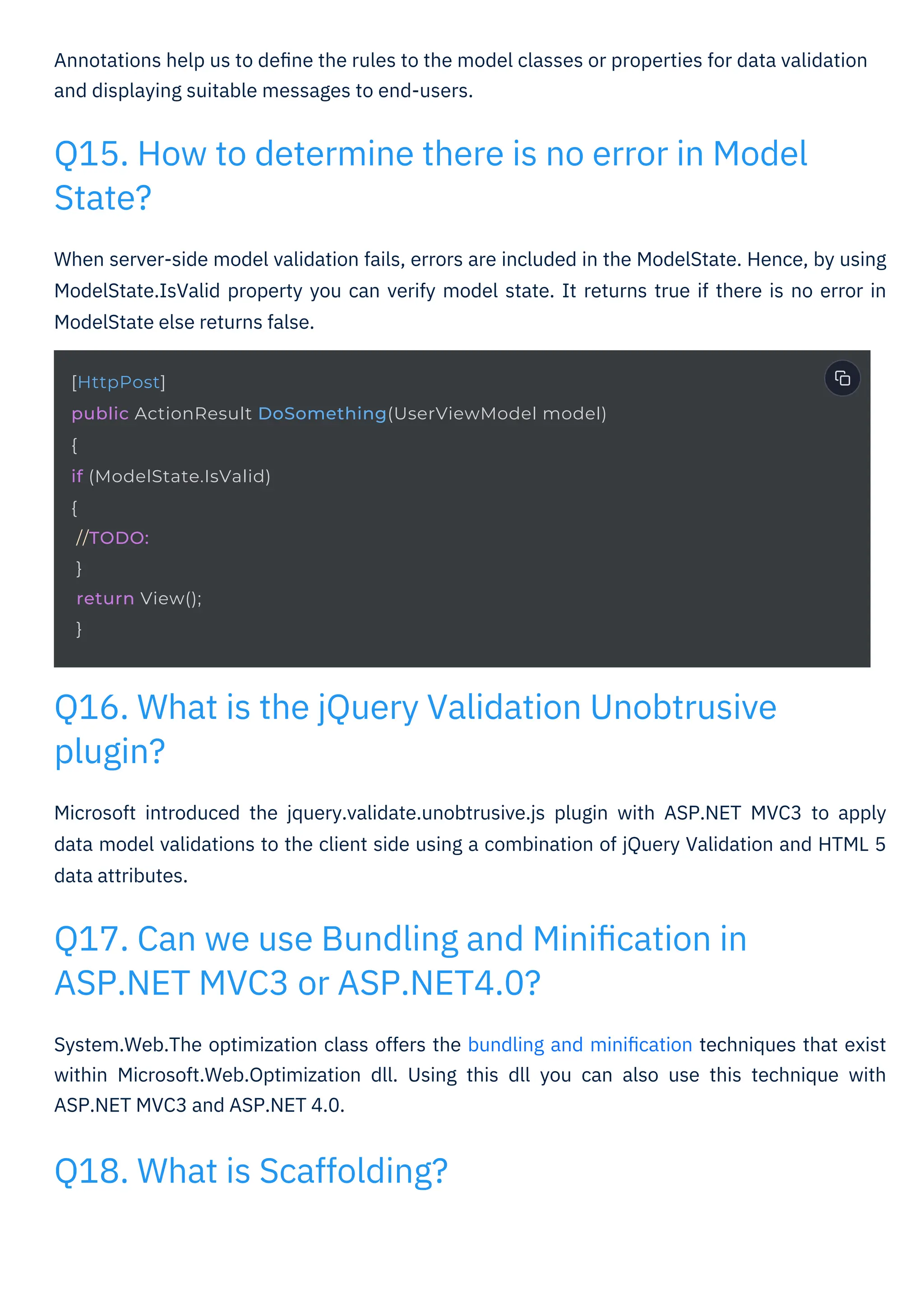 Annotations help us to deﬁne the rules to the model classes or properties for data validation
and displaying suitable messages to end-users.
When server-side model validation fails, errors are included in the ModelState. Hence, by using
ModelState.IsValid property you can verify model state. It returns true if there is no error in
ModelState else returns false.
Microsoft introduced the jquery.validate.unobtrusive.js plugin with ASP.NET MVC3 to apply
data model validations to the client side using a combination of jQuery Validation and HTML 5
data attributes.
System.Web.The optimization class offers the bundling and miniﬁcation techniques that exist
within Microsoft.Web.Optimization dll. Using this dll you can also use this technique with
ASP.NET MVC3 and ASP.NET 4.0.
Q18. What is Scaffolding?
Q17. Can we use Bundling and Miniﬁcation in
ASP.NET MVC3 or ASP.NET4.0?
Q16. What is the jQuery Validation Unobtrusive
plugin?
Q15. How to determine there is no error in Model
State?
[HttpPost]
public ActionResult DoSomething(UserViewModel model)
{
if (ModelState.IsValid)
{
//TODO:
}
return View();
}
 