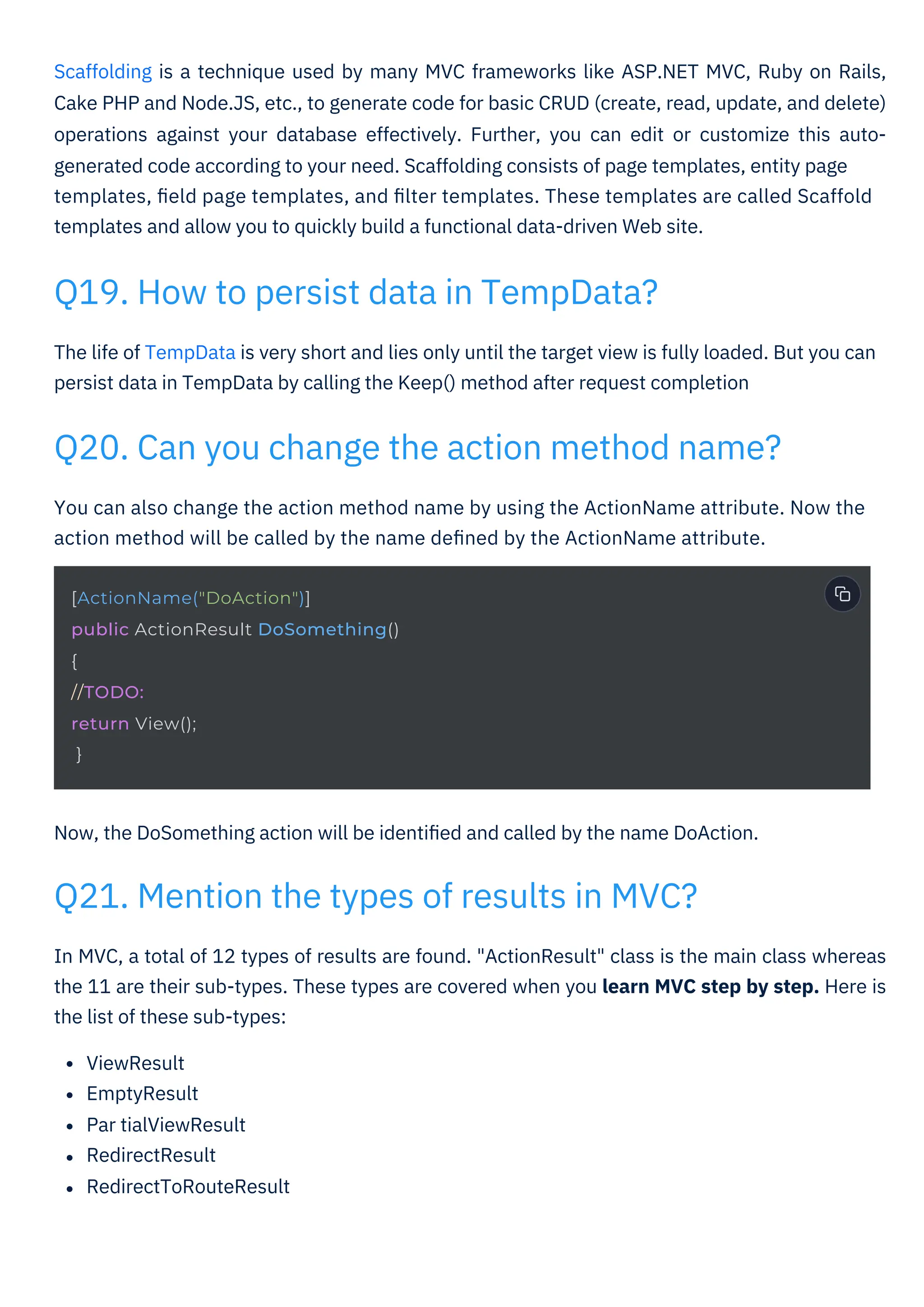 Now, the DoSomething action will be identiﬁed and called by the name DoAction.
The life of TempData is very short and lies only until the target view is fully loaded. But you can
persist data in TempData by calling the Keep() method after request completion
You can also change the action method name by using the ActionName attribute. Now the
action method will be called by the name deﬁned by the ActionName attribute.
In MVC, a total of 12 types of results are found. "ActionResult" class is the main class whereas
the 11 are their sub-types. These types are covered when you learn MVC step by step. Here is
the list of these sub-types:
ViewResult
EmptyResult
Par tialViewResult
RedirectResult
RedirectToRouteResult
Scaffolding is a technique used by many MVC frameworks like ASP.NET MVC, Ruby on Rails,
Cake PHP and Node.JS, etc., to generate code for basic CRUD (create, read, update, and delete)
operations against your database effectively. Further, you can edit or customize this auto-
generated code according to your need. Scaffolding consists of page templates, entity page
templates, ﬁeld page templates, and ﬁlter templates. These templates are called Scaffold
templates and allow you to quickly build a functional data-driven Web site.
Q19. How to persist data in TempData?
Q21. Mention the types of results in MVC?
Q20. Can you change the action method name?
[ActionName("DoAction")]
public ActionResult DoSomething()
{
//TODO:
return View();
}
 