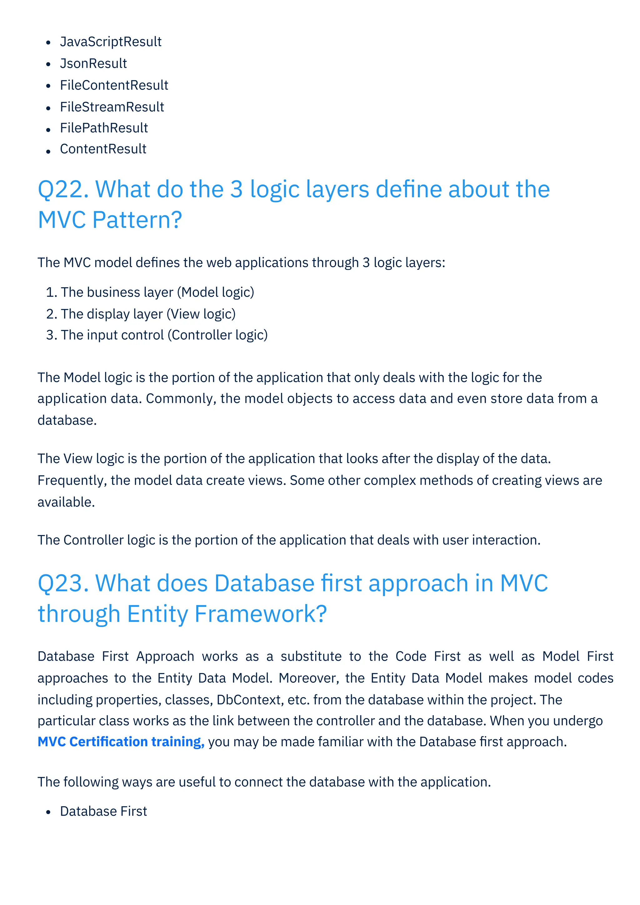 JavaScriptResult
JsonResult
FileContentResult
FileStreamResult
FilePathResult
ContentResult
Database First Approach works as a substitute to the Code First as well as Model First
approaches to the Entity Data Model. Moreover, the Entity Data Model makes model codes
including properties, classes, DbContext, etc. from the database within the project. The
particular class works as the link between the controller and the database. When you undergo
MVC Certiﬁcation training, you may be made familiar with the Database ﬁrst approach.
The following ways are useful to connect the database with the application.
Database First
The MVC model deﬁnes the web applications through 3 logic layers:
1. The business layer (Model logic)
2. The display layer (View logic)
3. The input control (Controller logic)
The Model logic is the portion of the application that only deals with the logic for the
application data. Commonly, the model objects to access data and even store data from a
database.
The View logic is the portion of the application that looks after the display of the data.
Frequently, the model data create views. Some other complex methods of creating views are
available.
The Controller logic is the portion of the application that deals with user interaction.
Q23. What does Database ﬁrst approach in MVC
through Entity Framework?
Q22. What do the 3 logic layers deﬁne about the
MVC Pattern?
 
