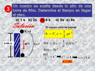 3
          a) 1 s b) 2s       c) 4 s     d) 6s e) 8s
         Solución              El cuerpo está de bajada
              Vi = 0                          1
                               h      Vi .t     gt 2
                                              2
                                              1
h=80 m         g(+)    t=?    80      0.t       (10 )t 2
                                              2
                              80      5t 2
                              80
                                      t2      t2   16      t   16
                               5
                                              t    4s
 
