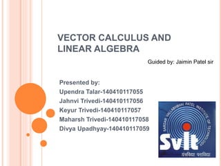 VECTOR CALCULUS AND
LINEAR ALGEBRA
Presented by:
Upendra Talar-140410117055
Jahnvi Trivedi-140410117056
Keyur Trivedi-140410117057
Maharsh Trivedi-140410117058
Divya Upadhyay-140410117059
Guided by: Jaimin Patel sir
 
