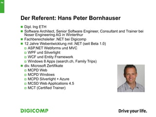 Der Referent: Hans Peter Bornhauser
 Dipl. Ing ETH
 Software Architect, Senior Software Engineer, Consultant and Trainer bei
Noser Engineering AG in Winterthur
 Fachbereichsleiter .NET bei Digicomp
 12 Jahre Webentwicklung mit .NET (seit Beta 1.0)
 ASP.NET Webforms und MVC
 WPF und Silverlight
 WCF und Entity Framework
 Windows 8 Apps (search.ch, Family Trips)
 div. Microsoft Zertifikate
 MCPD Web
 MCPD Windows
 MCPD Silverlight + Azure
 MCSD Web Applications 4.5
 MCT (Certified Trainer)
2
 
