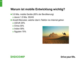 Warum ist mobile Entwicklung wichtig?
 5.9 Mia. mobile Geräte (85% der Bevölkerung)
 davon 1.5 Mia. 3G/4G
 Anzahl Benutzer, welche über‘s Telefon ins Internet gehen
 US/UK 25%
 China 30%
 Indien 59%
 Ägypten 70%
3
 