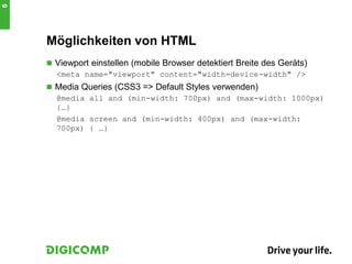 Möglichkeiten von HTML
 Viewport einstellen (mobile Browser detektiert Breite des Geräts)
<meta name="viewport" content="width=device-width" />
 Media Queries (CSS3 => Default Styles verwenden)
@media all and (min-width: 700px) and (max-width: 1000px)
{…}
@media screen and (min-width: 400px) and (max-width:
700px) { …}
6
 