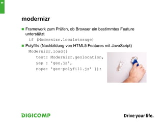 modernizr
 Framework zum Prüfen, ob Browser ein bestimmtes Feature
unterstützt
if (Modernizr.localstorage)
 Polyfills (Nachbildung von HTML5 Features mit JavaScript)
Modernizr.load({
test: Modernizr.geolocation,
yep : 'geo.js',
nope: 'geo-polyfill.js' });
9
 