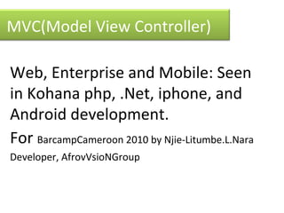 Web, Enterprise and Mobile: Seen in Kohana php, .Net, iphone, and Android development.  For  BarCamp Cameroon 2010 by Njie-Litumbe.L.Nara  Developer, AfroVisioN Group MVC(Model View Controller) 