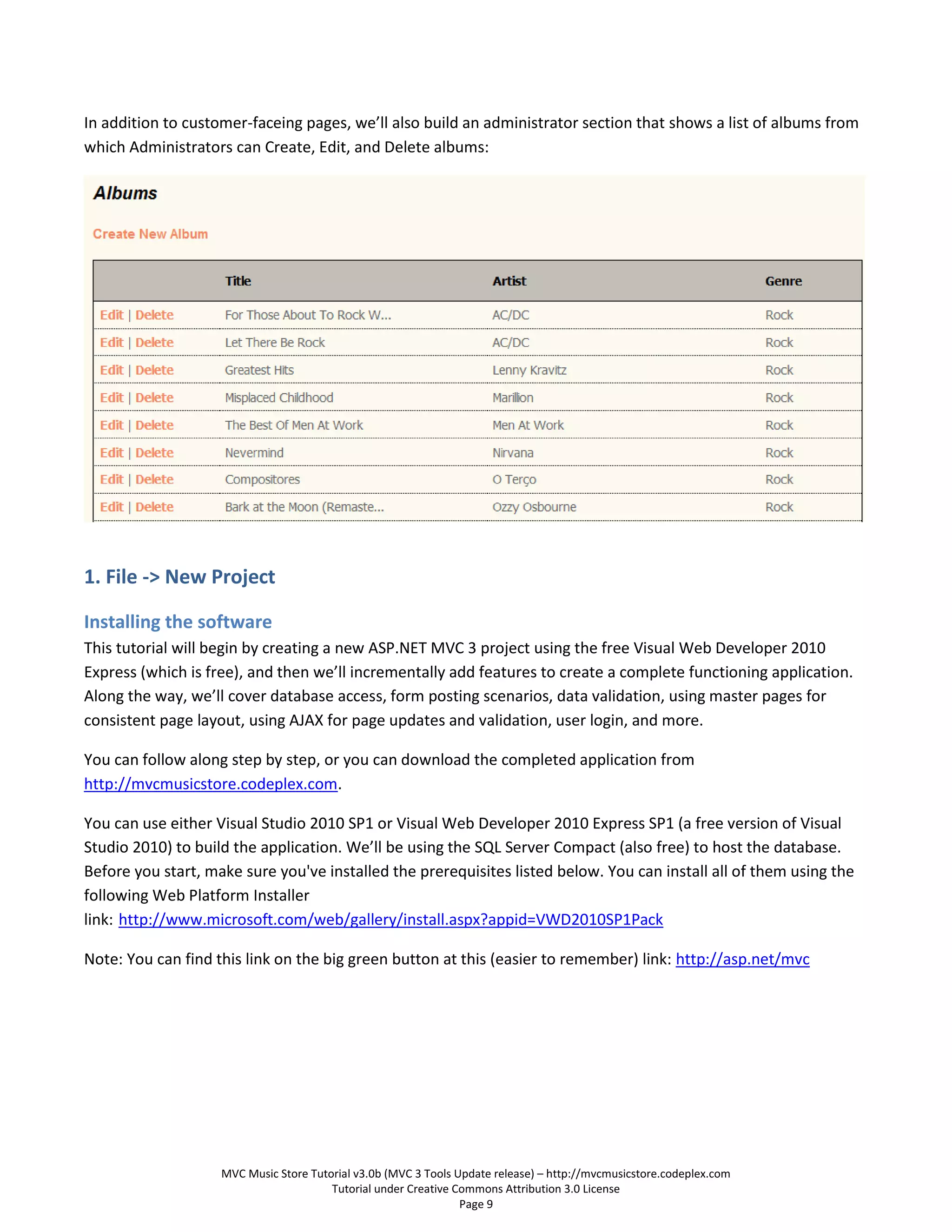 In addition to customer-faceing pages, we’ll also build an administrator section that shows a list of albums from
which Administrators can Create, Edit, and Delete albums:




1. File -> New Project

Installing the software
This tutorial will begin by creating a new ASP.NET MVC 3 project using the free Visual Web Developer 2010
Express (which is free), and then we’ll incrementally add features to create a complete functioning application.
Along the way, we’ll cover database access, form posting scenarios, data validation, using master pages for
consistent page layout, using AJAX for page updates and validation, user login, and more.

You can follow along step by step, or you can download the completed application from
http://mvcmusicstore.codeplex.com.

You can use either Visual Studio 2010 SP1 or Visual Web Developer 2010 Express SP1 (a free version of Visual
Studio 2010) to build the application. We’ll be using the SQL Server Compact (also free) to host the database.
Before you start, make sure you've installed the prerequisites listed below. You can install all of them using the
following Web Platform Installer
link: http://www.microsoft.com/web/gallery/install.aspx?appid=VWD2010SP1Pack

Note: You can find this link on the big green button at this (easier to remember) link: http://asp.net/mvc




                    MVC Music Store Tutorial v3.0b (MVC 3 Tools Update release) – http://mvcmusicstore.codeplex.com
                                        Tutorial under Creative Commons Attribution 3.0 License
                                                                 Page 9
 