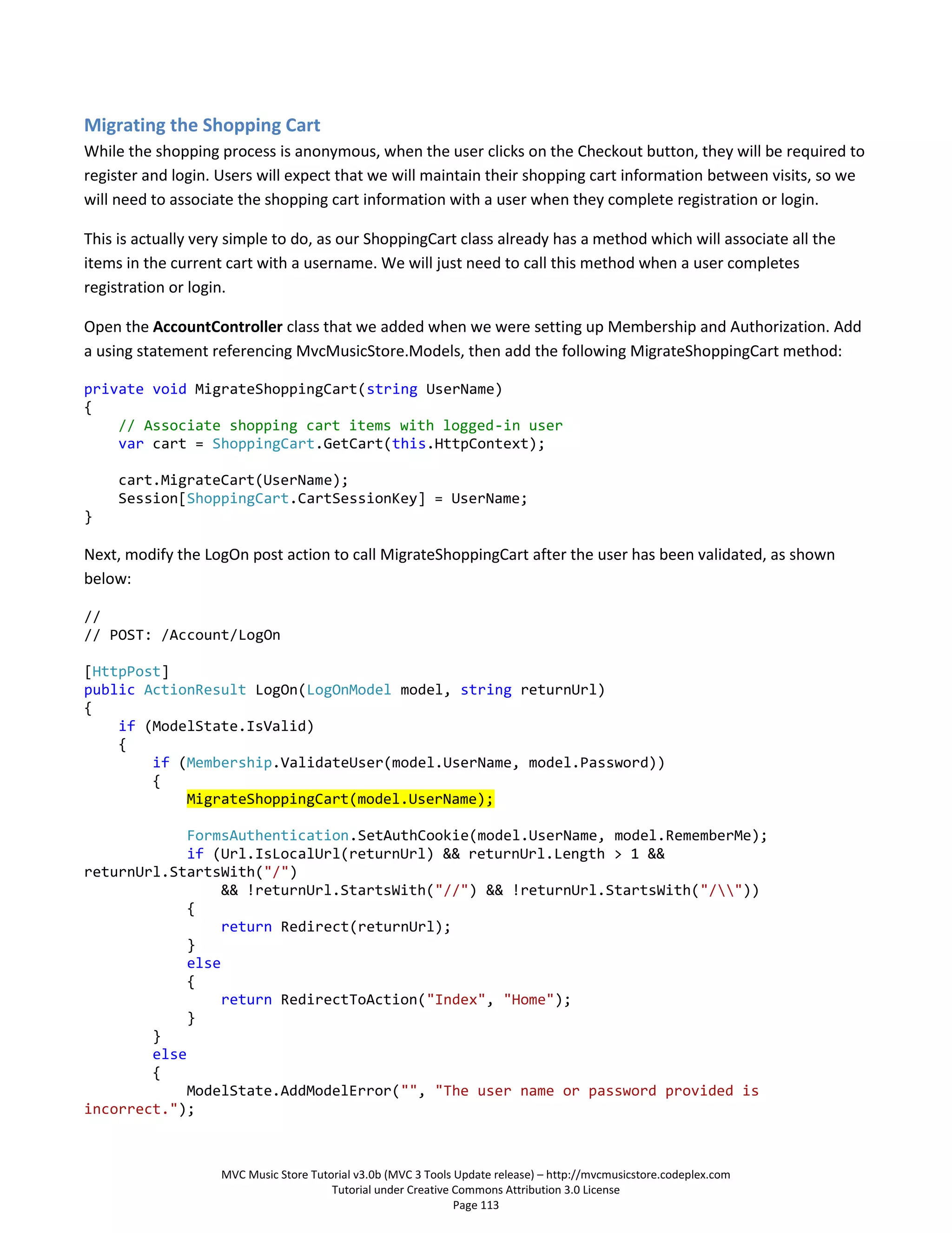 Migrating the Shopping Cart
While the shopping process is anonymous, when the user clicks on the Checkout button, they will be required to
register and login. Users will expect that we will maintain their shopping cart information between visits, so we
will need to associate the shopping cart information with a user when they complete registration or login.

This is actually very simple to do, as our ShoppingCart class already has a method which will associate all the
items in the current cart with a username. We will just need to call this method when a user completes
registration or login.

Open the AccountController class that we added when we were setting up Membership and Authorization. Add
a using statement referencing MvcMusicStore.Models, then add the following MigrateShoppingCart method:

private void MigrateShoppingCart(string UserName)
{
    // Associate shopping cart items with logged-in user
    var cart = ShoppingCart.GetCart(this.HttpContext);

     cart.MigrateCart(UserName);
     Session[ShoppingCart.CartSessionKey] = UserName;
}

Next, modify the LogOn post action to call MigrateShoppingCart after the user has been validated, as shown
below:

//
// POST: /Account/LogOn

[HttpPost]
public ActionResult LogOn(LogOnModel model, string returnUrl)
{
    if (ModelState.IsValid)
    {
        if (Membership.ValidateUser(model.UserName, model.Password))
        {
            MigrateShoppingCart(model.UserName);

             FormsAuthentication.SetAuthCookie(model.UserName, model.RememberMe);
             if (Url.IsLocalUrl(returnUrl) && returnUrl.Length > 1 &&
returnUrl.StartsWith("/")
                  && !returnUrl.StartsWith("//") && !returnUrl.StartsWith("/"))
             {
                  return Redirect(returnUrl);
             }
             else
             {
                  return RedirectToAction("Index", "Home");
             }
        }
        else
        {
             ModelState.AddModelError("", "The user name or password provided is
incorrect.");



                    MVC Music Store Tutorial v3.0b (MVC 3 Tools Update release) – http://mvcmusicstore.codeplex.com
                                        Tutorial under Creative Commons Attribution 3.0 License
                                                                Page 113
 