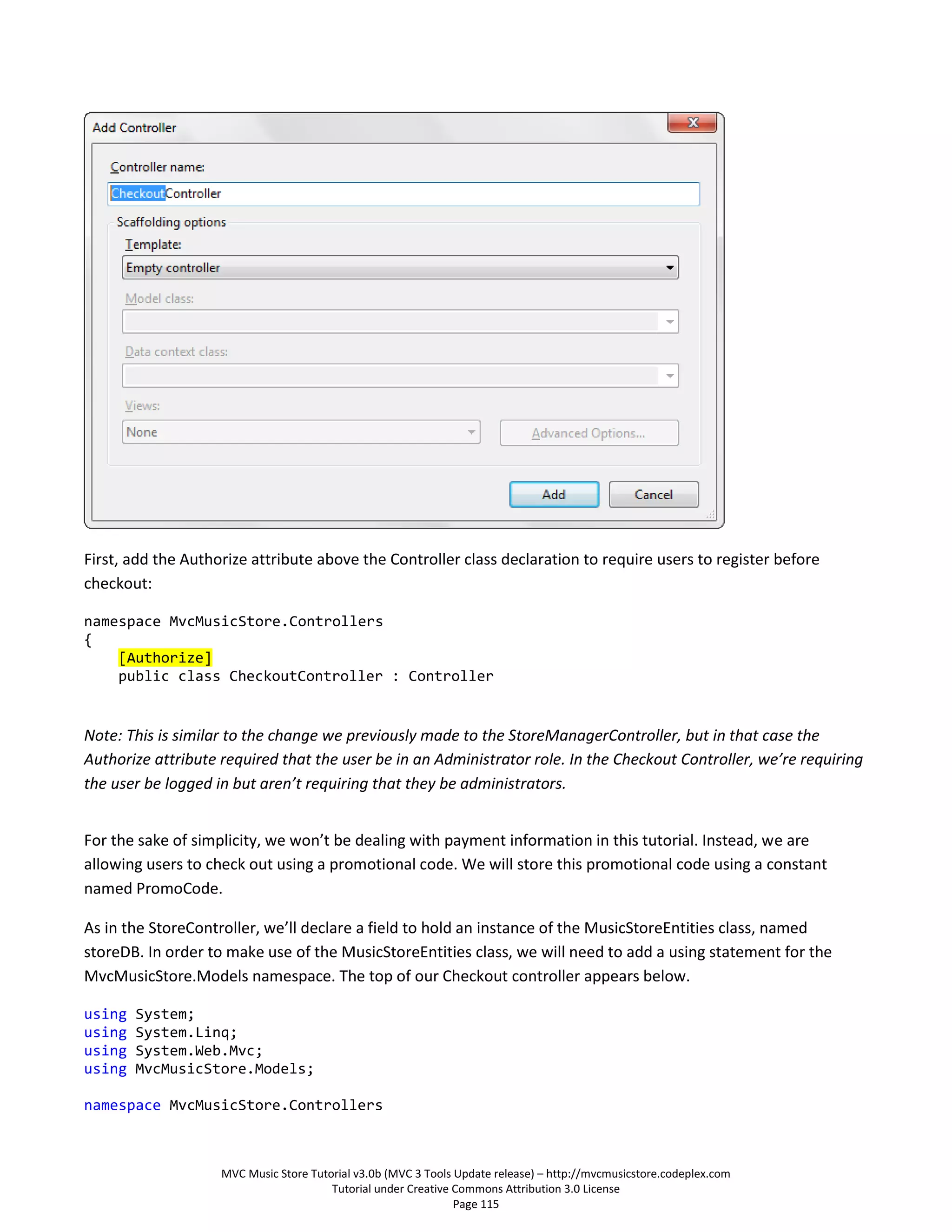 First, add the Authorize attribute above the Controller class declaration to require users to register before
checkout:

namespace MvcMusicStore.Controllers
{
    [Authorize]
    public class CheckoutController : Controller


Note: This is similar to the change we previously made to the StoreManagerController, but in that case the
Authorize attribute required that the user be in an Administrator role. In the Checkout Controller, we’re requiring
the user be logged in but aren’t requiring that they be administrators.


For the sake of simplicity, we won’t be dealing with payment information in this tutorial. Instead, we are
allowing users to check out using a promotional code. We will store this promotional code using a constant
named PromoCode.

As in the StoreController, we’ll declare a field to hold an instance of the MusicStoreEntities class, named
storeDB. In order to make use of the MusicStoreEntities class, we will need to add a using statement for the
MvcMusicStore.Models namespace. The top of our Checkout controller appears below.

using   System;
using   System.Linq;
using   System.Web.Mvc;
using   MvcMusicStore.Models;

namespace MvcMusicStore.Controllers



                    MVC Music Store Tutorial v3.0b (MVC 3 Tools Update release) – http://mvcmusicstore.codeplex.com
                                        Tutorial under Creative Commons Attribution 3.0 License
                                                                Page 115
 
