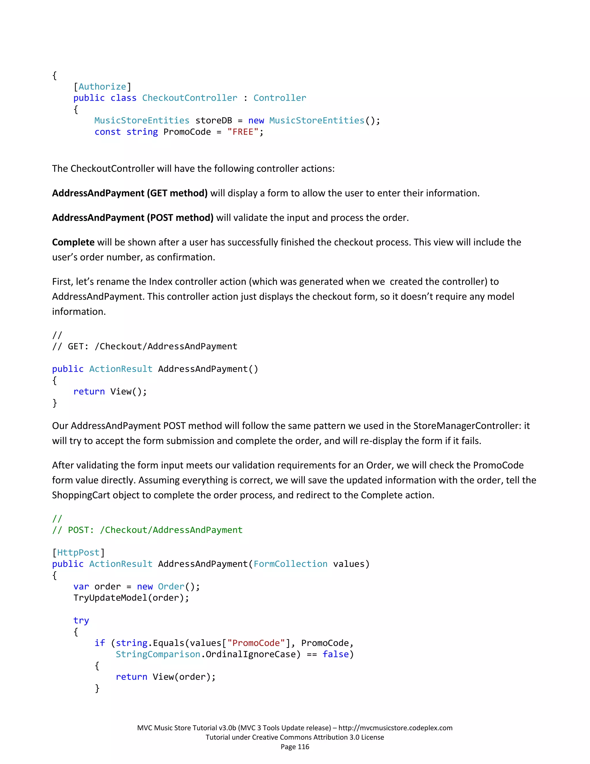 {
     [Authorize]
     public class CheckoutController : Controller
     {
         MusicStoreEntities storeDB = new MusicStoreEntities();
         const string PromoCode = "FREE";


The CheckoutController will have the following controller actions:

AddressAndPayment (GET method) will display a form to allow the user to enter their information.

AddressAndPayment (POST method) will validate the input and process the order.

Complete will be shown after a user has successfully finished the checkout process. This view will include the
user’s order number, as confirmation.

First, let’s rename the Index controller action (which was generated when we created the controller) to
AddressAndPayment. This controller action just displays the checkout form, so it doesn’t require any model
information.

//
// GET: /Checkout/AddressAndPayment

public ActionResult AddressAndPayment()
{
    return View();
}

Our AddressAndPayment POST method will follow the same pattern we used in the StoreManagerController: it
will try to accept the form submission and complete the order, and will re-display the form if it fails.

After validating the form input meets our validation requirements for an Order, we will check the PromoCode
form value directly. Assuming everything is correct, we will save the updated information with the order, tell the
ShoppingCart object to complete the order process, and redirect to the Complete action.

//
// POST: /Checkout/AddressAndPayment

[HttpPost]
public ActionResult AddressAndPayment(FormCollection values)
{
    var order = new Order();
    TryUpdateModel(order);

     try
     {
           if (string.Equals(values["PromoCode"], PromoCode,
               StringComparison.OrdinalIgnoreCase) == false)
           {
               return View(order);
           }



                    MVC Music Store Tutorial v3.0b (MVC 3 Tools Update release) – http://mvcmusicstore.codeplex.com
                                        Tutorial under Creative Commons Attribution 3.0 License
                                                                Page 116
 