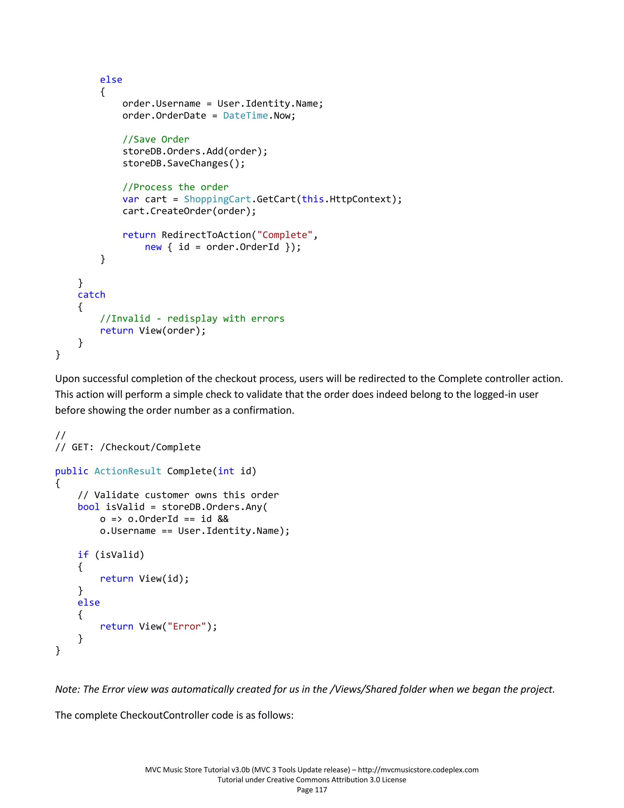 else
         {
                order.Username = User.Identity.Name;
                order.OrderDate = DateTime.Now;

                //Save Order
                storeDB.Orders.Add(order);
                storeDB.SaveChanges();

                //Process the order
                var cart = ShoppingCart.GetCart(this.HttpContext);
                cart.CreateOrder(order);

                return RedirectToAction("Complete",
                    new { id = order.OrderId });
         }

    }
    catch
    {
        //Invalid - redisplay with errors
        return View(order);
    }
}

Upon successful completion of the checkout process, users will be redirected to the Complete controller action.
This action will perform a simple check to validate that the order does indeed belong to the logged-in user
before showing the order number as a confirmation.

//
// GET: /Checkout/Complete

public ActionResult Complete(int id)
{
    // Validate customer owns this order
    bool isValid = storeDB.Orders.Any(
        o => o.OrderId == id &&
        o.Username == User.Identity.Name);

    if (isValid)
    {
        return View(id);
    }
    else
    {
        return View("Error");
    }
}


Note: The Error view was automatically created for us in the /Views/Shared folder when we began the project.

The complete CheckoutController code is as follows:



                    MVC Music Store Tutorial v3.0b (MVC 3 Tools Update release) – http://mvcmusicstore.codeplex.com
                                        Tutorial under Creative Commons Attribution 3.0 License
                                                                Page 117
 