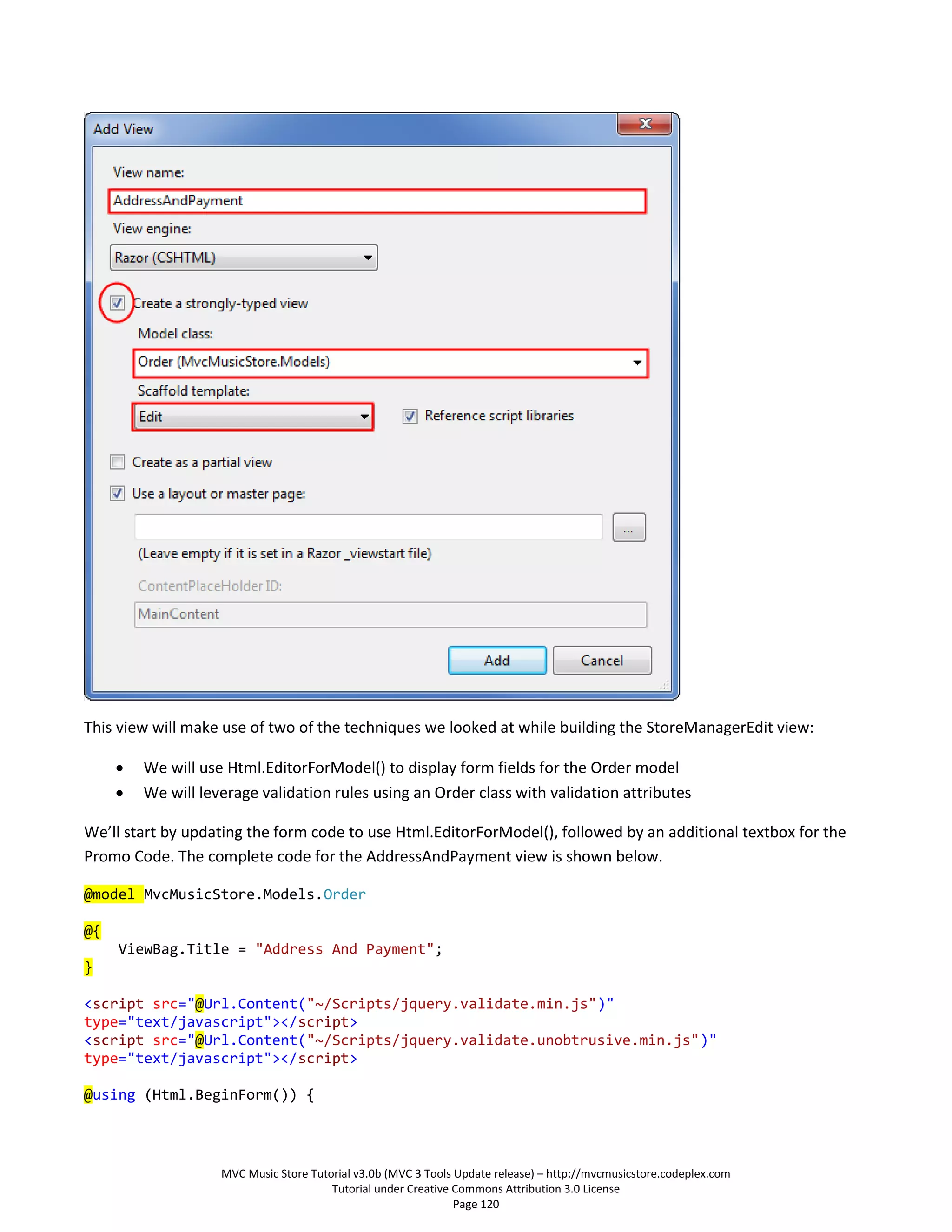 This view will make use of two of the techniques we looked at while building the StoreManagerEdit view:

        We will use Html.EditorForModel() to display form fields for the Order model
        We will leverage validation rules using an Order class with validation attributes

We’ll start by updating the form code to use Html.EditorForModel(), followed by an additional textbox for the
Promo Code. The complete code for the AddressAndPayment view is shown below.

@model MvcMusicStore.Models.Order

@{
     ViewBag.Title = "Address And Payment";
}

<script src="@Url.Content("~/Scripts/jquery.validate.min.js")"
type="text/javascript"></script>
<script src="@Url.Content("~/Scripts/jquery.validate.unobtrusive.min.js")"
type="text/javascript"></script>

@using (Html.BeginForm()) {




                    MVC Music Store Tutorial v3.0b (MVC 3 Tools Update release) – http://mvcmusicstore.codeplex.com
                                        Tutorial under Creative Commons Attribution 3.0 License
                                                                Page 120
 