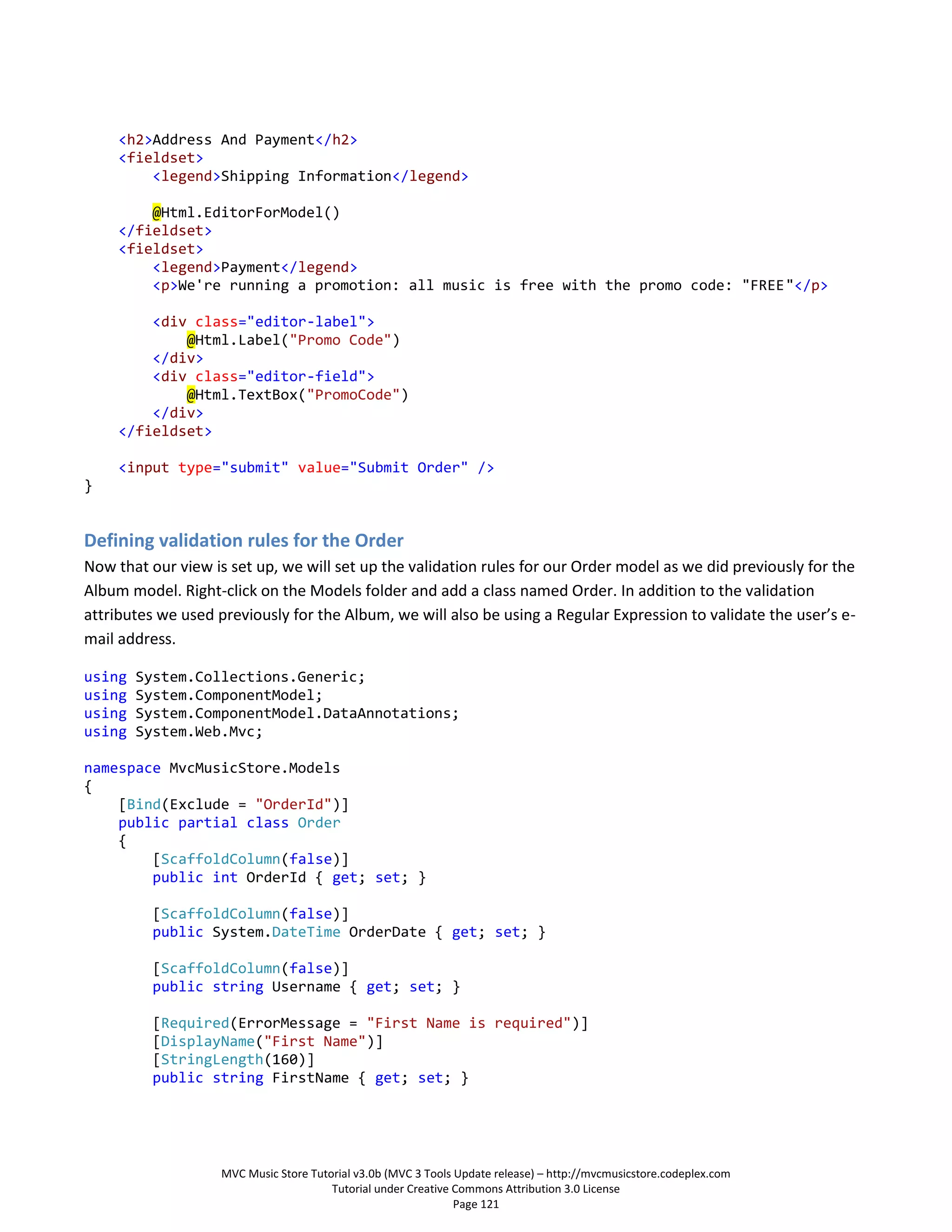 <h2>Address And Payment</h2>
     <fieldset>
         <legend>Shipping Information</legend>

         @Html.EditorForModel()
     </fieldset>
     <fieldset>
         <legend>Payment</legend>
         <p>We're running a promotion: all music is free with the promo code: "FREE"</p>

         <div class="editor-label">
             @Html.Label("Promo Code")
         </div>
         <div class="editor-field">
             @Html.TextBox("PromoCode")
         </div>
     </fieldset>

     <input type="submit" value="Submit Order" />
}


Defining validation rules for the Order
Now that our view is set up, we will set up the validation rules for our Order model as we did previously for the
Album model. Right-click on the Models folder and add a class named Order. In addition to the validation
attributes we used previously for the Album, we will also be using a Regular Expression to validate the user’s e-
mail address.

using   System.Collections.Generic;
using   System.ComponentModel;
using   System.ComponentModel.DataAnnotations;
using   System.Web.Mvc;

namespace MvcMusicStore.Models
{
    [Bind(Exclude = "OrderId")]
    public partial class Order
    {
        [ScaffoldColumn(false)]
        public int OrderId { get; set; }

          [ScaffoldColumn(false)]
          public System.DateTime OrderDate { get; set; }

          [ScaffoldColumn(false)]
          public string Username { get; set; }

          [Required(ErrorMessage = "First Name is required")]
          [DisplayName("First Name")]
          [StringLength(160)]
          public string FirstName { get; set; }




                    MVC Music Store Tutorial v3.0b (MVC 3 Tools Update release) – http://mvcmusicstore.codeplex.com
                                        Tutorial under Creative Commons Attribution 3.0 License
                                                                Page 121
 