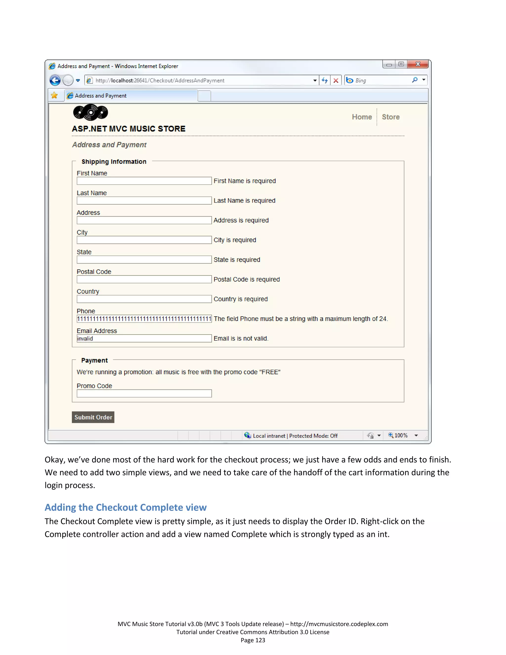 Okay, we’ve done most of the hard work for the checkout process; we just have a few odds and ends to finish.
We need to add two simple views, and we need to take care of the handoff of the cart information during the
login process.

Adding the Checkout Complete view
The Checkout Complete view is pretty simple, as it just needs to display the Order ID. Right-click on the
Complete controller action and add a view named Complete which is strongly typed as an int.




                    MVC Music Store Tutorial v3.0b (MVC 3 Tools Update release) – http://mvcmusicstore.codeplex.com
                                        Tutorial under Creative Commons Attribution 3.0 License
                                                                Page 123
 