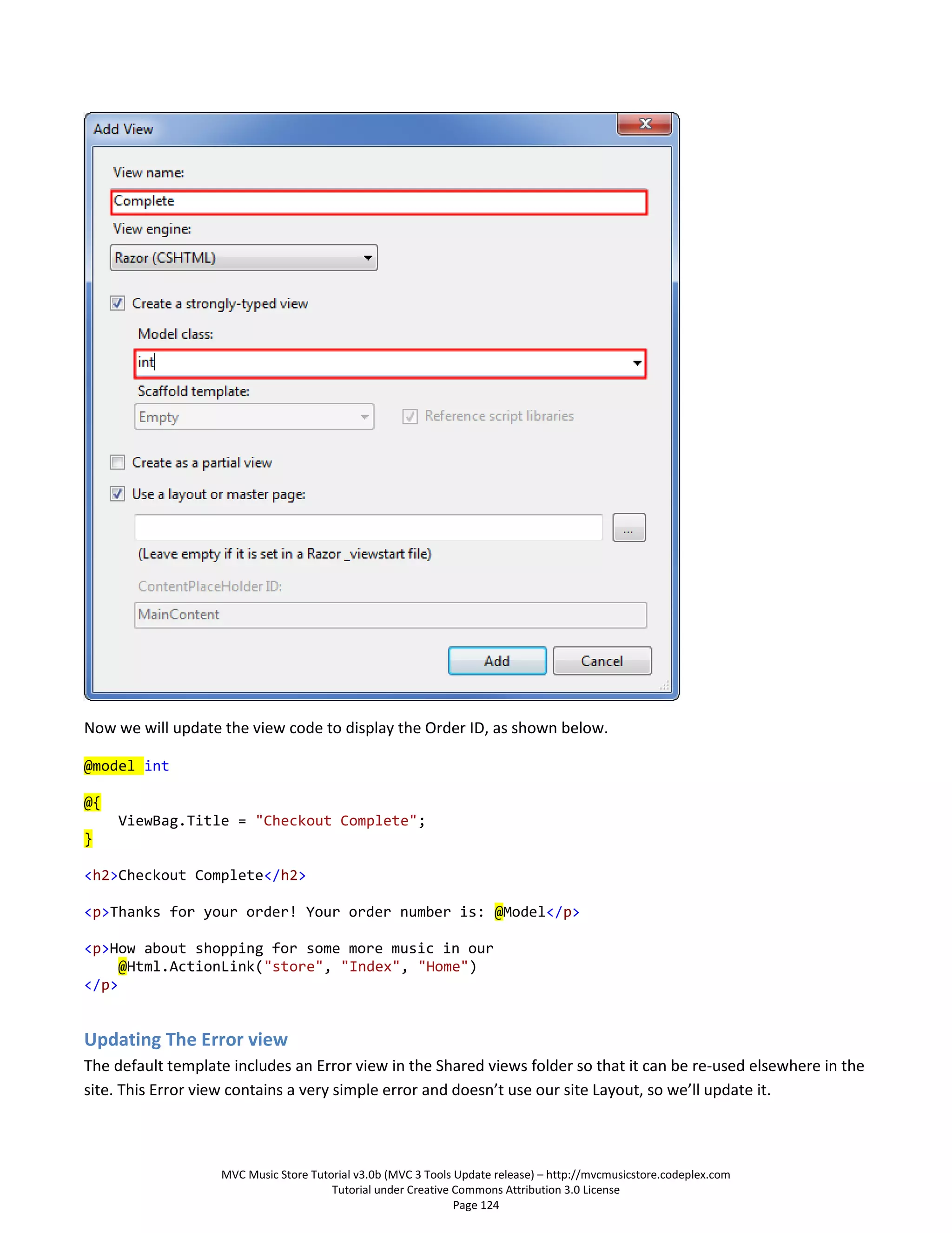 Now we will update the view code to display the Order ID, as shown below.

@model int

@{
     ViewBag.Title = "Checkout Complete";
}

<h2>Checkout Complete</h2>

<p>Thanks for your order! Your order number is: @Model</p>

<p>How about shopping for some more music in our
     @Html.ActionLink("store", "Index", "Home")
</p>


Updating The Error view
The default template includes an Error view in the Shared views folder so that it can be re-used elsewhere in the
site. This Error view contains a very simple error and doesn’t use our site Layout, so we’ll update it.



                   MVC Music Store Tutorial v3.0b (MVC 3 Tools Update release) – http://mvcmusicstore.codeplex.com
                                       Tutorial under Creative Commons Attribution 3.0 License
                                                               Page 124
 