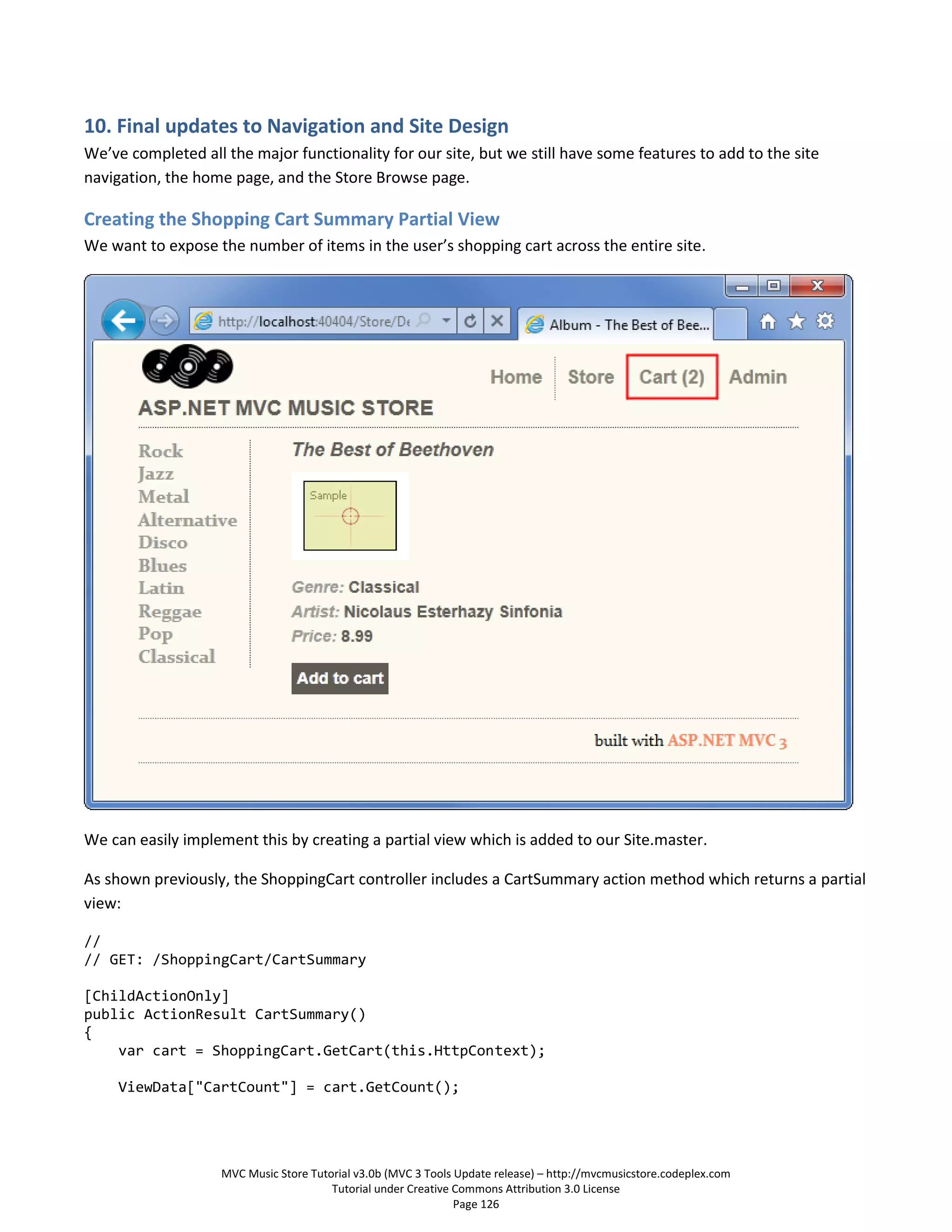 10. Final updates to Navigation and Site Design
We’ve completed all the major functionality for our site, but we still have some features to add to the site
navigation, the home page, and the Store Browse page.

Creating the Shopping Cart Summary Partial View
We want to expose the number of items in the user’s shopping cart across the entire site.




We can easily implement this by creating a partial view which is added to our Site.master.

As shown previously, the ShoppingCart controller includes a CartSummary action method which returns a partial
view:

//
// GET: /ShoppingCart/CartSummary

[ChildActionOnly]
public ActionResult CartSummary()
{
    var cart = ShoppingCart.GetCart(this.HttpContext);

     ViewData["CartCount"] = cart.GetCount();




                    MVC Music Store Tutorial v3.0b (MVC 3 Tools Update release) – http://mvcmusicstore.codeplex.com
                                        Tutorial under Creative Commons Attribution 3.0 License
                                                                Page 126
 