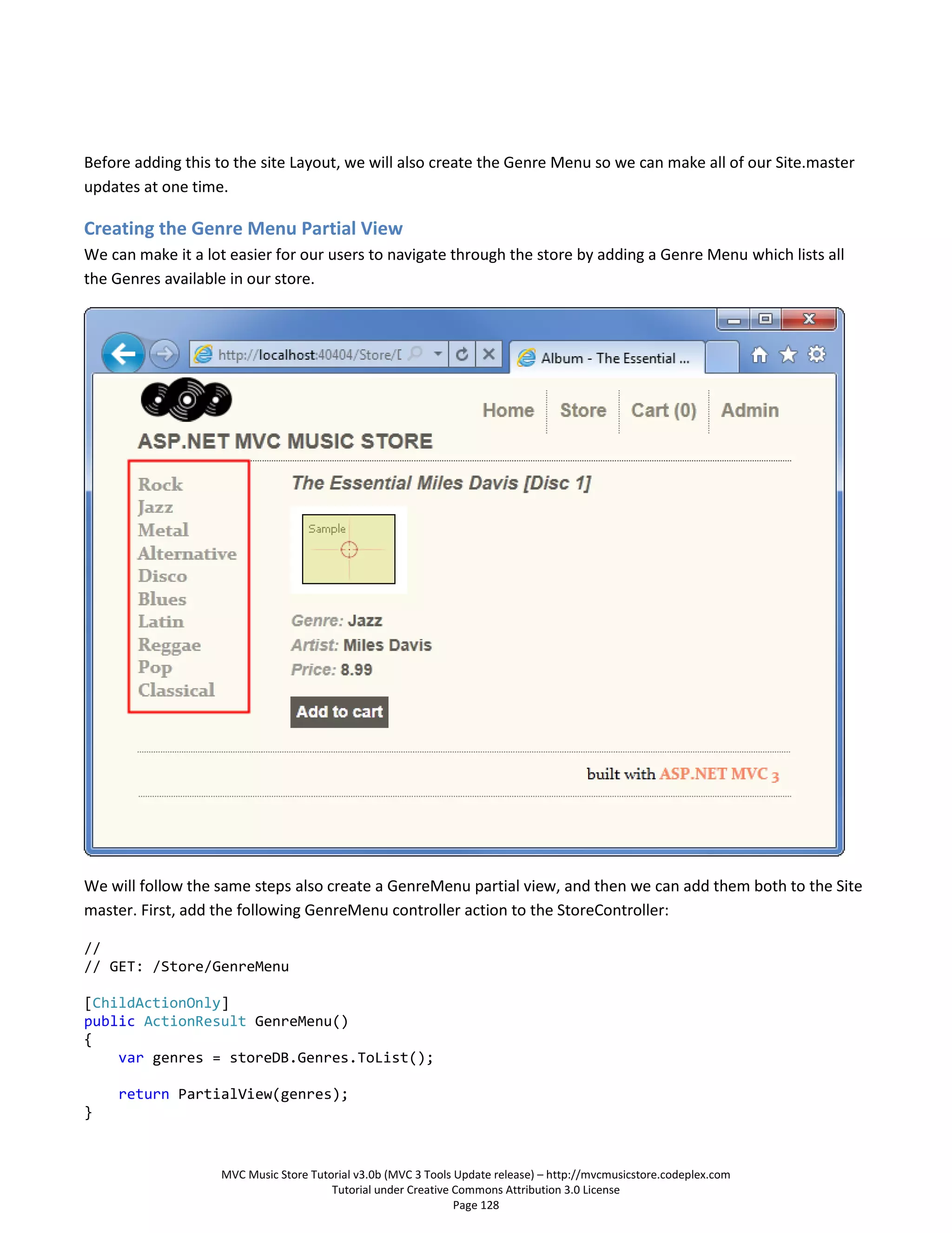 Before adding this to the site Layout, we will also create the Genre Menu so we can make all of our Site.master
updates at one time.

Creating the Genre Menu Partial View
We can make it a lot easier for our users to navigate through the store by adding a Genre Menu which lists all
the Genres available in our store.




We will follow the same steps also create a GenreMenu partial view, and then we can add them both to the Site
master. First, add the following GenreMenu controller action to the StoreController:

//
// GET: /Store/GenreMenu

[ChildActionOnly]
public ActionResult GenreMenu()
{
    var genres = storeDB.Genres.ToList();

    return PartialView(genres);
}


                   MVC Music Store Tutorial v3.0b (MVC 3 Tools Update release) – http://mvcmusicstore.codeplex.com
                                       Tutorial under Creative Commons Attribution 3.0 License
                                                               Page 128
 