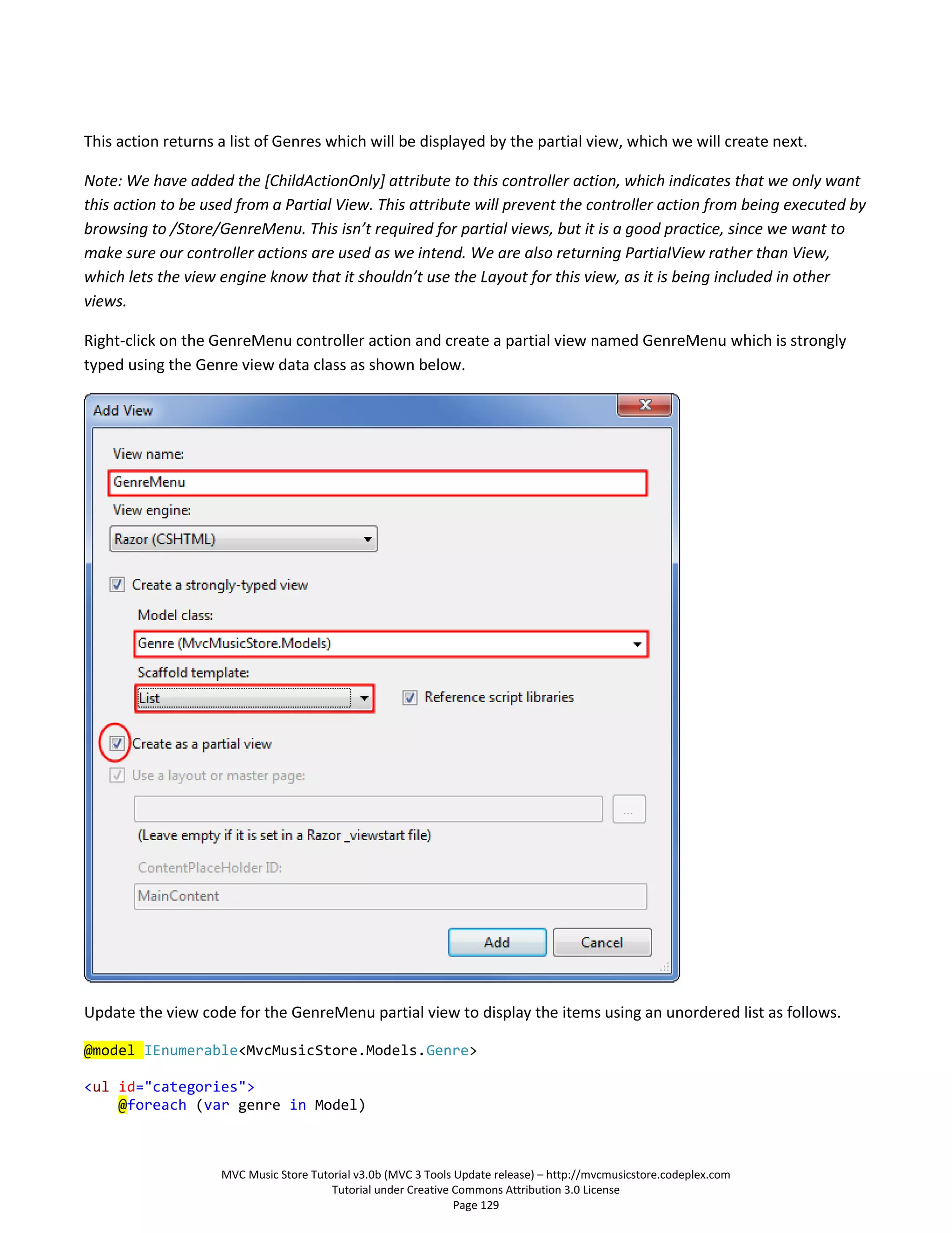 This action returns a list of Genres which will be displayed by the partial view, which we will create next.

Note: We have added the [ChildActionOnly] attribute to this controller action, which indicates that we only want
this action to be used from a Partial View. This attribute will prevent the controller action from being executed by
browsing to /Store/GenreMenu. This isn’t required for partial views, but it is a good practice, since we want to
make sure our controller actions are used as we intend. We are also returning PartialView rather than View,
which lets the view engine know that it shouldn’t use the Layout for this view, as it is being included in other
views.

Right-click on the GenreMenu controller action and create a partial view named GenreMenu which is strongly
typed using the Genre view data class as shown below.




Update the view code for the GenreMenu partial view to display the items using an unordered list as follows.

@model IEnumerable<MvcMusicStore.Models.Genre>

<ul id="categories">
    @foreach (var genre in Model)



                    MVC Music Store Tutorial v3.0b (MVC 3 Tools Update release) – http://mvcmusicstore.codeplex.com
                                        Tutorial under Creative Commons Attribution 3.0 License
                                                                Page 129
 