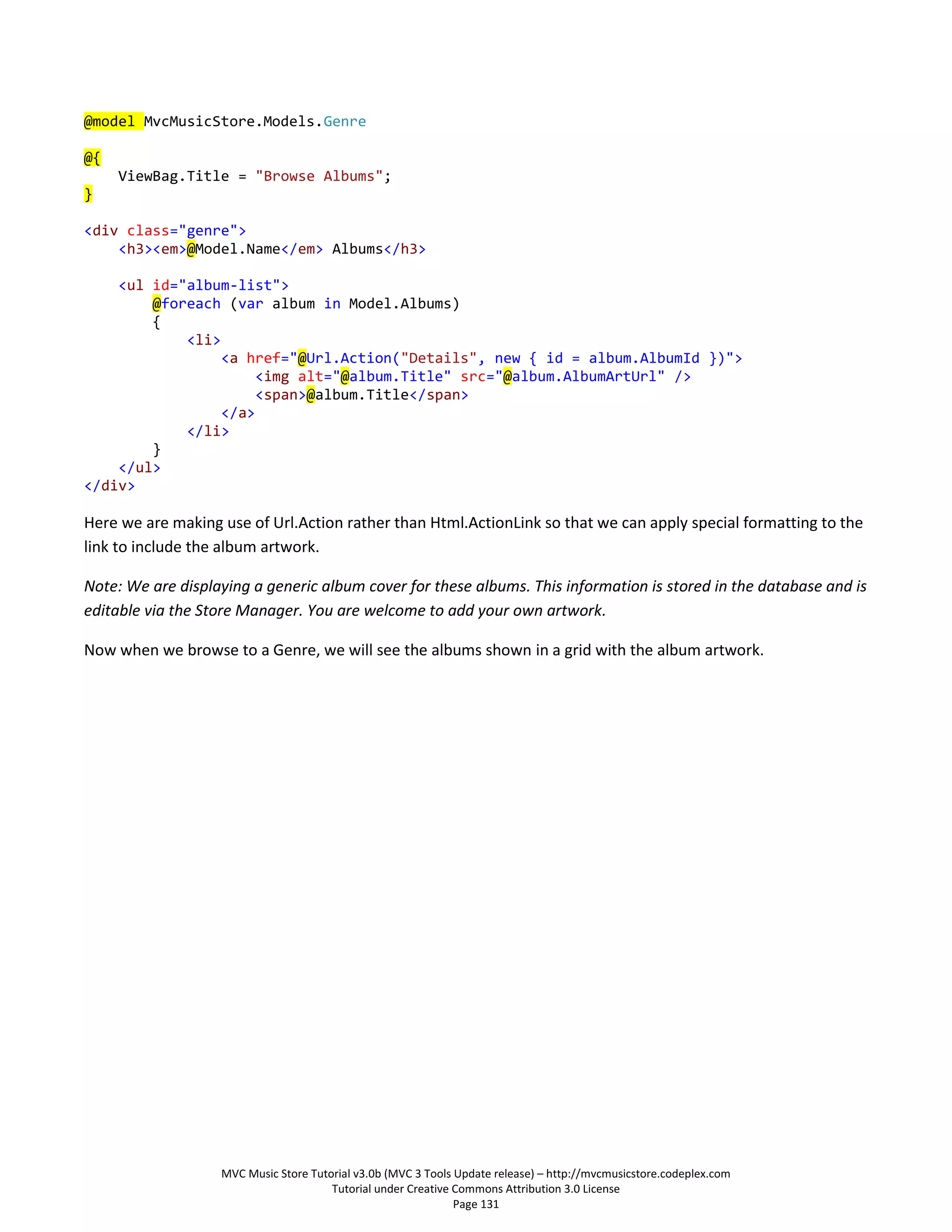 @model MvcMusicStore.Models.Genre

@{
     ViewBag.Title = "Browse Albums";
}

<div class="genre">
    <h3><em>@Model.Name</em> Albums</h3>

    <ul id="album-list">
        @foreach (var album in Model.Albums)
        {
            <li>
                 <a href="@Url.Action("Details", new { id = album.AlbumId })">
                      <img alt="@album.Title" src="@album.AlbumArtUrl" />
                      <span>@album.Title</span>
                 </a>
            </li>
        }
    </ul>
</div>

Here we are making use of Url.Action rather than Html.ActionLink so that we can apply special formatting to the
link to include the album artwork.

Note: We are displaying a generic album cover for these albums. This information is stored in the database and is
editable via the Store Manager. You are welcome to add your own artwork.

Now when we browse to a Genre, we will see the albums shown in a grid with the album artwork.




                   MVC Music Store Tutorial v3.0b (MVC 3 Tools Update release) – http://mvcmusicstore.codeplex.com
                                       Tutorial under Creative Commons Attribution 3.0 License
                                                               Page 131
 