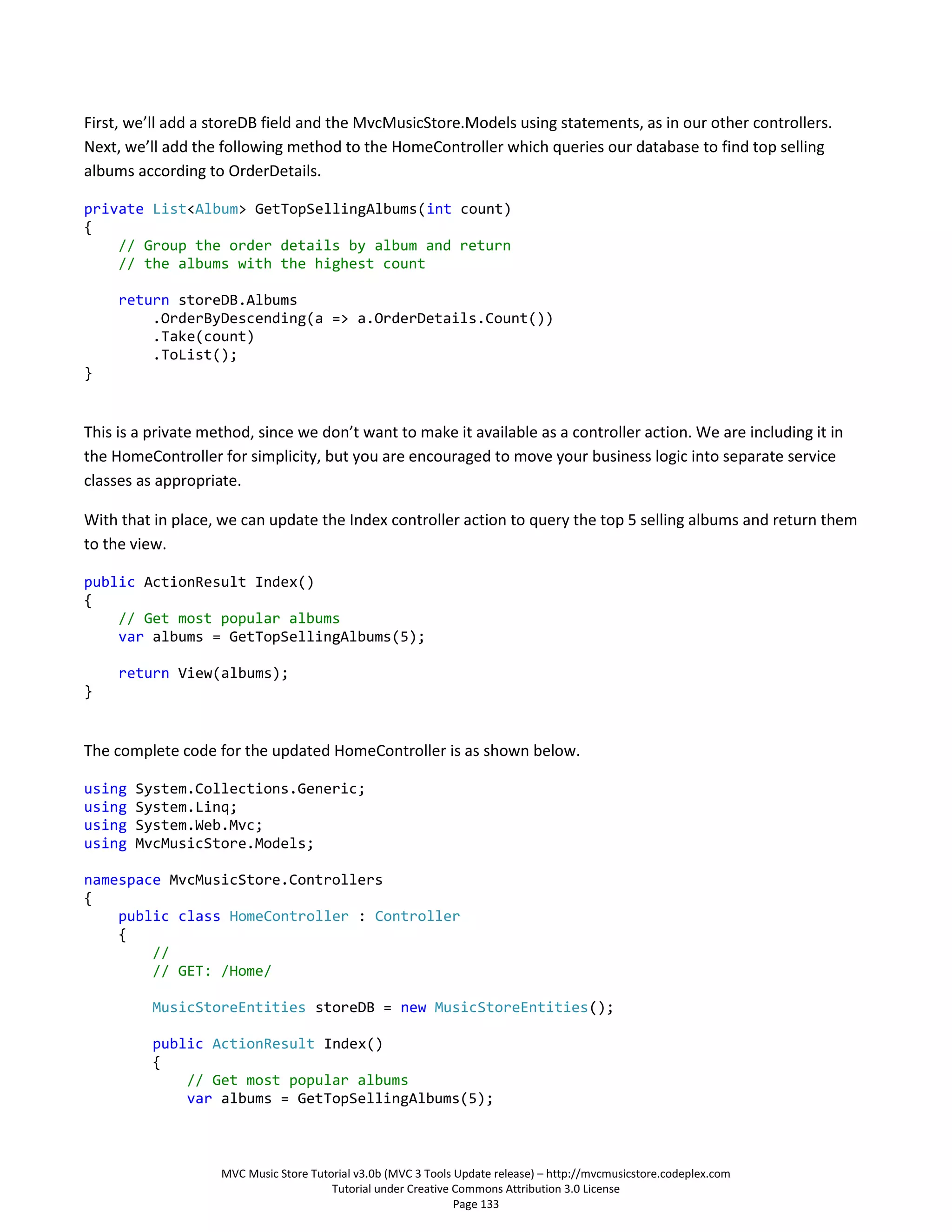 First, we’ll add a storeDB field and the MvcMusicStore.Models using statements, as in our other controllers.
Next, we’ll add the following method to the HomeController which queries our database to find top selling
albums according to OrderDetails.

private List<Album> GetTopSellingAlbums(int count)
{
    // Group the order details by album and return
    // the albums with the highest count

     return storeDB.Albums
         .OrderByDescending(a => a.OrderDetails.Count())
         .Take(count)
         .ToList();
}


This is a private method, since we don’t want to make it available as a controller action. We are including it in
the HomeController for simplicity, but you are encouraged to move your business logic into separate service
classes as appropriate.

With that in place, we can update the Index controller action to query the top 5 selling albums and return them
to the view.

public ActionResult Index()
{
    // Get most popular albums
    var albums = GetTopSellingAlbums(5);

     return View(albums);
}


The complete code for the updated HomeController is as shown below.

using   System.Collections.Generic;
using   System.Linq;
using   System.Web.Mvc;
using   MvcMusicStore.Models;

namespace MvcMusicStore.Controllers
{
    public class HomeController : Controller
    {
        //
        // GET: /Home/

          MusicStoreEntities storeDB = new MusicStoreEntities();

          public ActionResult Index()
          {
              // Get most popular albums
              var albums = GetTopSellingAlbums(5);



                    MVC Music Store Tutorial v3.0b (MVC 3 Tools Update release) – http://mvcmusicstore.codeplex.com
                                        Tutorial under Creative Commons Attribution 3.0 License
                                                                Page 133
 
