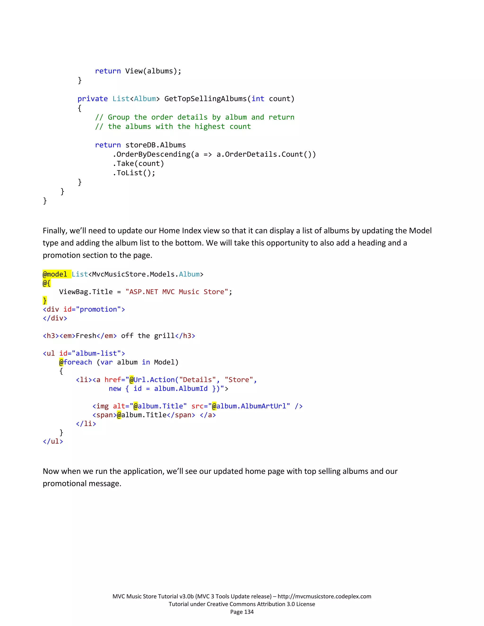 return View(albums);
         }

         private List<Album> GetTopSellingAlbums(int count)
         {
             // Group the order details by album and return
             // the albums with the highest count

              return storeDB.Albums
                  .OrderByDescending(a => a.OrderDetails.Count())
                  .Take(count)
                  .ToList();
         }
    }
}


Finally, we’ll need to update our Home Index view so that it can display a list of albums by updating the Model
type and adding the album list to the bottom. We will take this opportunity to also add a heading and a
promotion section to the page.

@model List<MvcMusicStore.Models.Album>
@{
    ViewBag.Title = "ASP.NET MVC Music Store";
}
<div id="promotion">
</div>

<h3><em>Fresh</em> off the grill</h3>

<ul id="album-list">
    @foreach (var album in Model)
    {
        <li><a href="@Url.Action("Details", "Store",
                new { id = album.AlbumId })">

             <img alt="@album.Title" src="@album.AlbumArtUrl" />
             <span>@album.Title</span> </a>
         </li>
    }
</ul>



Now when we run the application, we’ll see our updated home page with top selling albums and our
promotional message.




                   MVC Music Store Tutorial v3.0b (MVC 3 Tools Update release) – http://mvcmusicstore.codeplex.com
                                       Tutorial under Creative Commons Attribution 3.0 License
                                                               Page 134
 