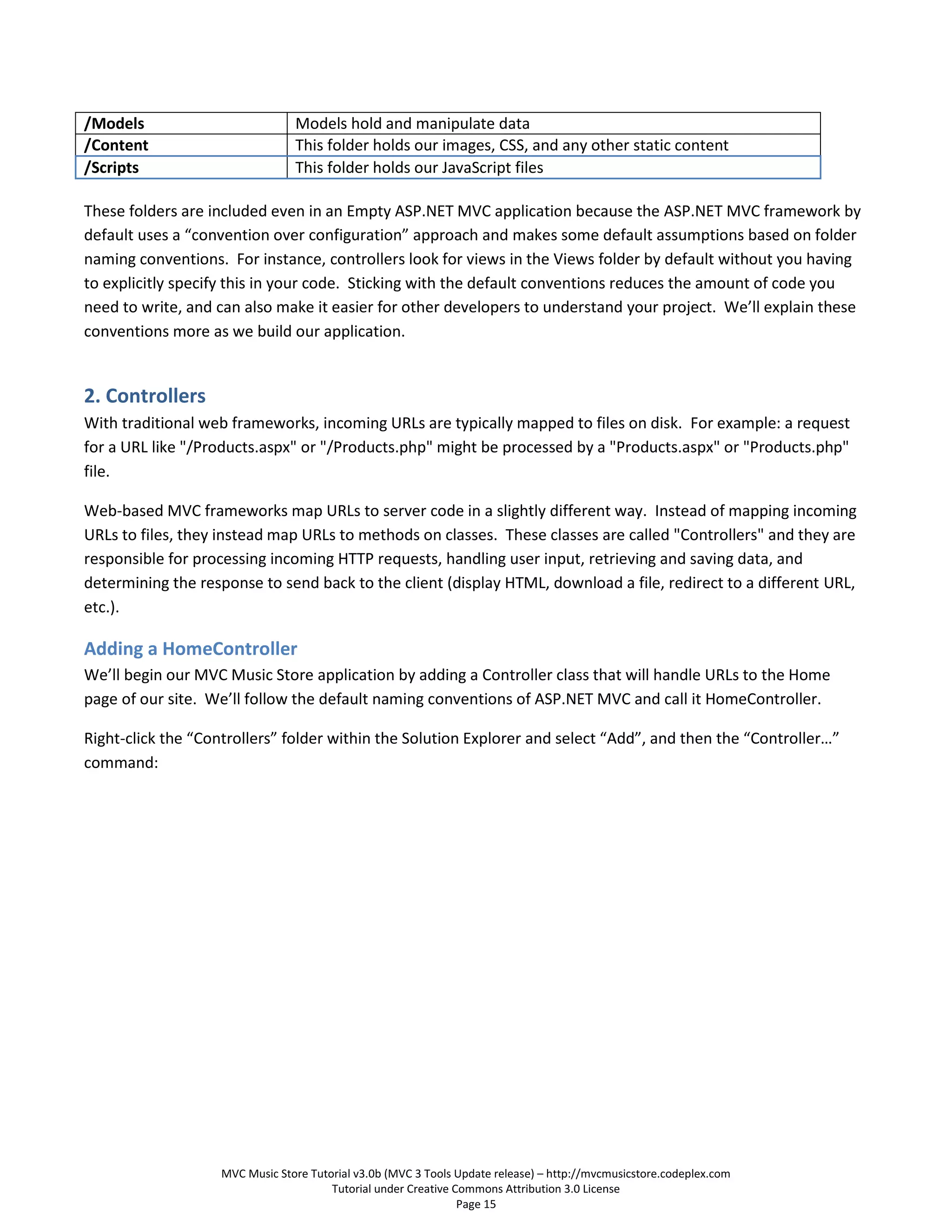/Models                         Models hold and manipulate data
/Content                        This folder holds our images, CSS, and any other static content
/Scripts                        This folder holds our JavaScript files

These folders are included even in an Empty ASP.NET MVC application because the ASP.NET MVC framework by
default uses a “convention over configuration” approach and makes some default assumptions based on folder
naming conventions. For instance, controllers look for views in the Views folder by default without you having
to explicitly specify this in your code. Sticking with the default conventions reduces the amount of code you
need to write, and can also make it easier for other developers to understand your project. We’ll explain these
conventions more as we build our application.


2. Controllers
With traditional web frameworks, incoming URLs are typically mapped to files on disk. For example: a request
for a URL like "/Products.aspx" or "/Products.php" might be processed by a "Products.aspx" or "Products.php"
file.

Web-based MVC frameworks map URLs to server code in a slightly different way. Instead of mapping incoming
URLs to files, they instead map URLs to methods on classes. These classes are called "Controllers" and they are
responsible for processing incoming HTTP requests, handling user input, retrieving and saving data, and
determining the response to send back to the client (display HTML, download a file, redirect to a different URL,
etc.).

Adding a HomeController
We’ll begin our MVC Music Store application by adding a Controller class that will handle URLs to the Home
page of our site. We’ll follow the default naming conventions of ASP.NET MVC and call it HomeController.

Right-click the “Controllers” folder within the Solution Explorer and select “Add”, and then the “Controller…”
command:




                   MVC Music Store Tutorial v3.0b (MVC 3 Tools Update release) – http://mvcmusicstore.codeplex.com
                                       Tutorial under Creative Commons Attribution 3.0 License
                                                                Page 15
 