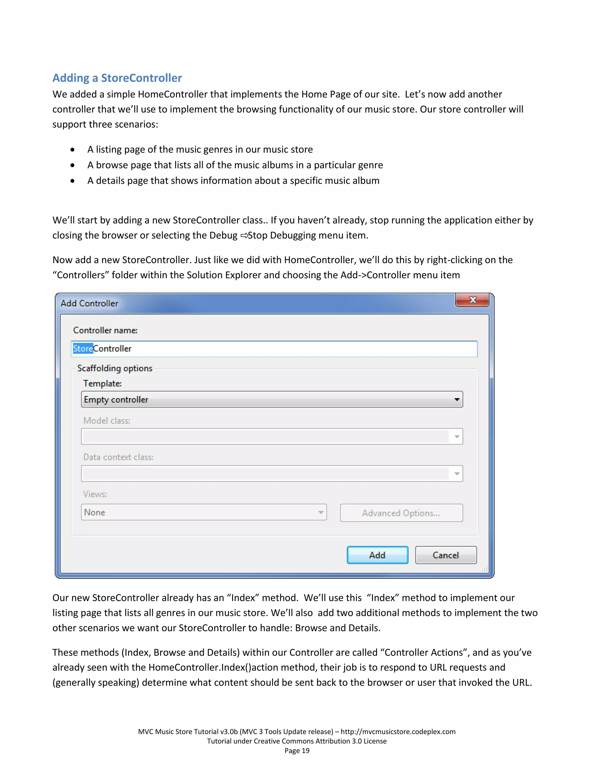 Adding a StoreController
We added a simple HomeController that implements the Home Page of our site. Let’s now add another
controller that we’ll use to implement the browsing functionality of our music store. Our store controller will
support three scenarios:

       A listing page of the music genres in our music store
       A browse page that lists all of the music albums in a particular genre
       A details page that shows information about a specific music album


We’ll start by adding a new StoreController class.. If you haven’t already, stop running the application either by
closing the browser or selecting the Debug ⇨Stop Debugging menu item.

Now add a new StoreController. Just like we did with HomeController, we’ll do this by right-clicking on the
“Controllers” folder within the Solution Explorer and choosing the Add->Controller menu item




Our new StoreController already has an “Index” method. We’ll use this “Index” method to implement our
listing page that lists all genres in our music store. We’ll also add two additional methods to implement the two
other scenarios we want our StoreController to handle: Browse and Details.

These methods (Index, Browse and Details) within our Controller are called “Controller Actions”, and as you’ve
already seen with the HomeController.Index()action method, their job is to respond to URL requests and
(generally speaking) determine what content should be sent back to the browser or user that invoked the URL.



                    MVC Music Store Tutorial v3.0b (MVC 3 Tools Update release) – http://mvcmusicstore.codeplex.com
                                        Tutorial under Creative Commons Attribution 3.0 License
                                                                 Page 19
 
