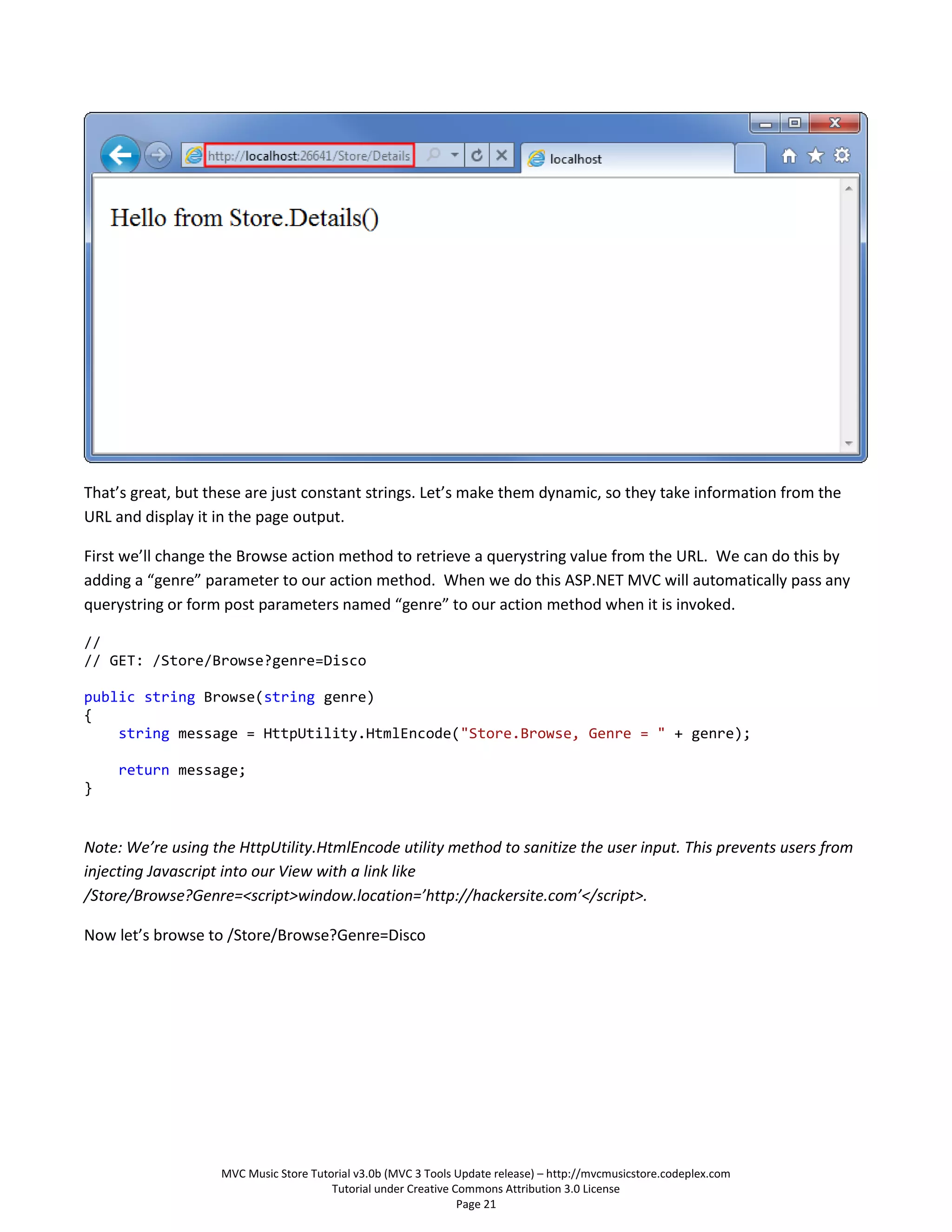 That’s great, but these are just constant strings. Let’s make them dynamic, so they take information from the
URL and display it in the page output.

First we’ll change the Browse action method to retrieve a querystring value from the URL. We can do this by
adding a “genre” parameter to our action method. When we do this ASP.NET MVC will automatically pass any
querystring or form post parameters named “genre” to our action method when it is invoked.

//
// GET: /Store/Browse?genre=Disco

public string Browse(string genre)
{
    string message = HttpUtility.HtmlEncode("Store.Browse, Genre = " + genre);

     return message;
}


Note: We’re using the HttpUtility.HtmlEncode utility method to sanitize the user input. This prevents users from
injecting Javascript into our View with a link like
/Store/Browse?Genre=<script>window.location=’http://hackersite.com’</script>.

Now let’s browse to /Store/Browse?Genre=Disco




                   MVC Music Store Tutorial v3.0b (MVC 3 Tools Update release) – http://mvcmusicstore.codeplex.com
                                       Tutorial under Creative Commons Attribution 3.0 License
                                                                Page 21
 