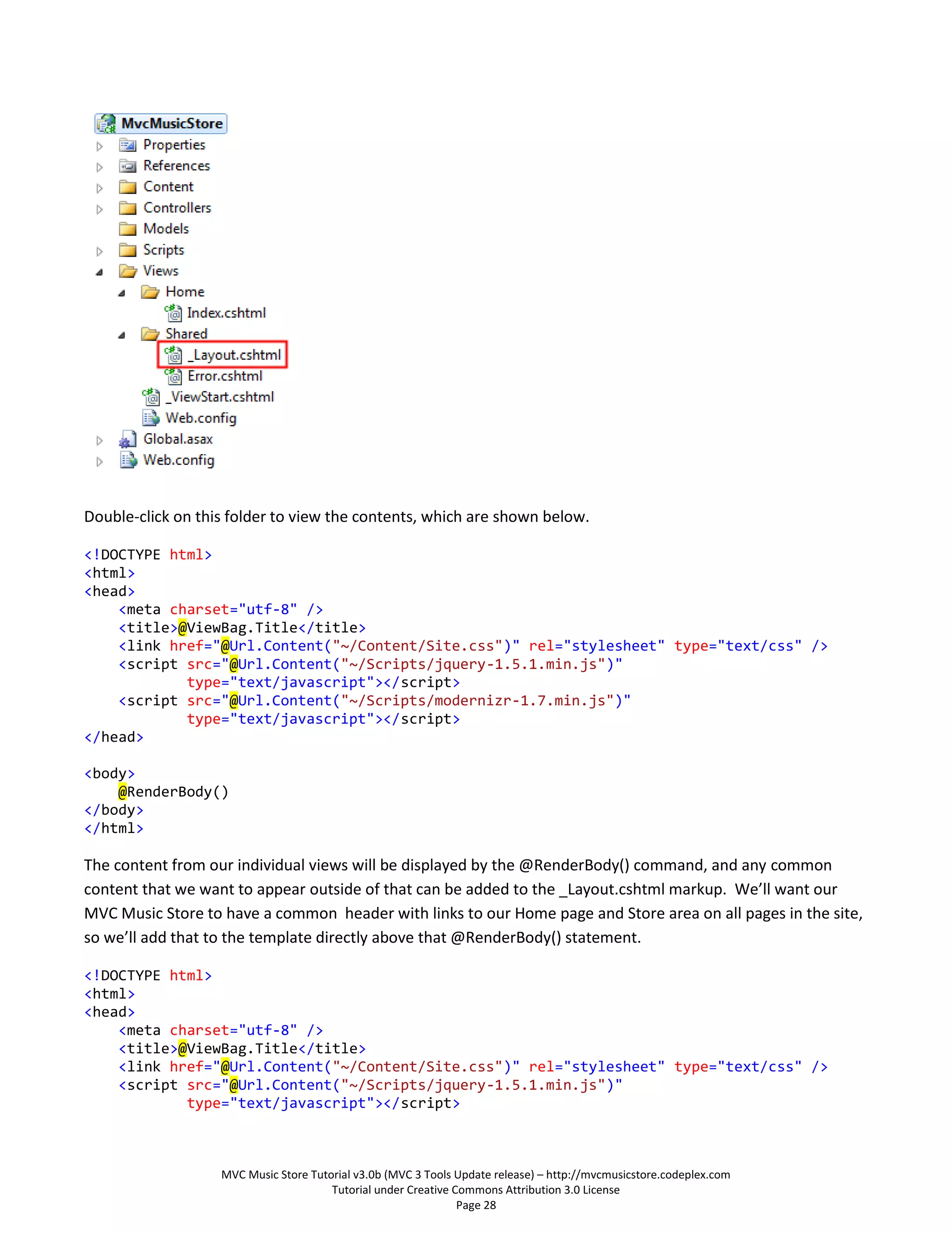 Double-click on this folder to view the contents, which are shown below.

<!DOCTYPE html>
<html>
<head>
    <meta charset="utf-8" />
    <title>@ViewBag.Title</title>
    <link href="@Url.Content("~/Content/Site.css")" rel="stylesheet" type="text/css" />
    <script src="@Url.Content("~/Scripts/jquery-1.5.1.min.js")"
            type="text/javascript"></script>
    <script src="@Url.Content("~/Scripts/modernizr-1.7.min.js")"
            type="text/javascript"></script>
</head>

<body>
    @RenderBody()
</body>
</html>

The content from our individual views will be displayed by the @RenderBody() command, and any common
content that we want to appear outside of that can be added to the _Layout.cshtml markup. We’ll want our
MVC Music Store to have a common header with links to our Home page and Store area on all pages in the site,
so we’ll add that to the template directly above that @RenderBody() statement.

<!DOCTYPE html>
<html>
<head>
    <meta charset="utf-8" />
    <title>@ViewBag.Title</title>
    <link href="@Url.Content("~/Content/Site.css")" rel="stylesheet" type="text/css" />
    <script src="@Url.Content("~/Scripts/jquery-1.5.1.min.js")"
            type="text/javascript"></script>



                   MVC Music Store Tutorial v3.0b (MVC 3 Tools Update release) – http://mvcmusicstore.codeplex.com
                                       Tutorial under Creative Commons Attribution 3.0 License
                                                                Page 28
 