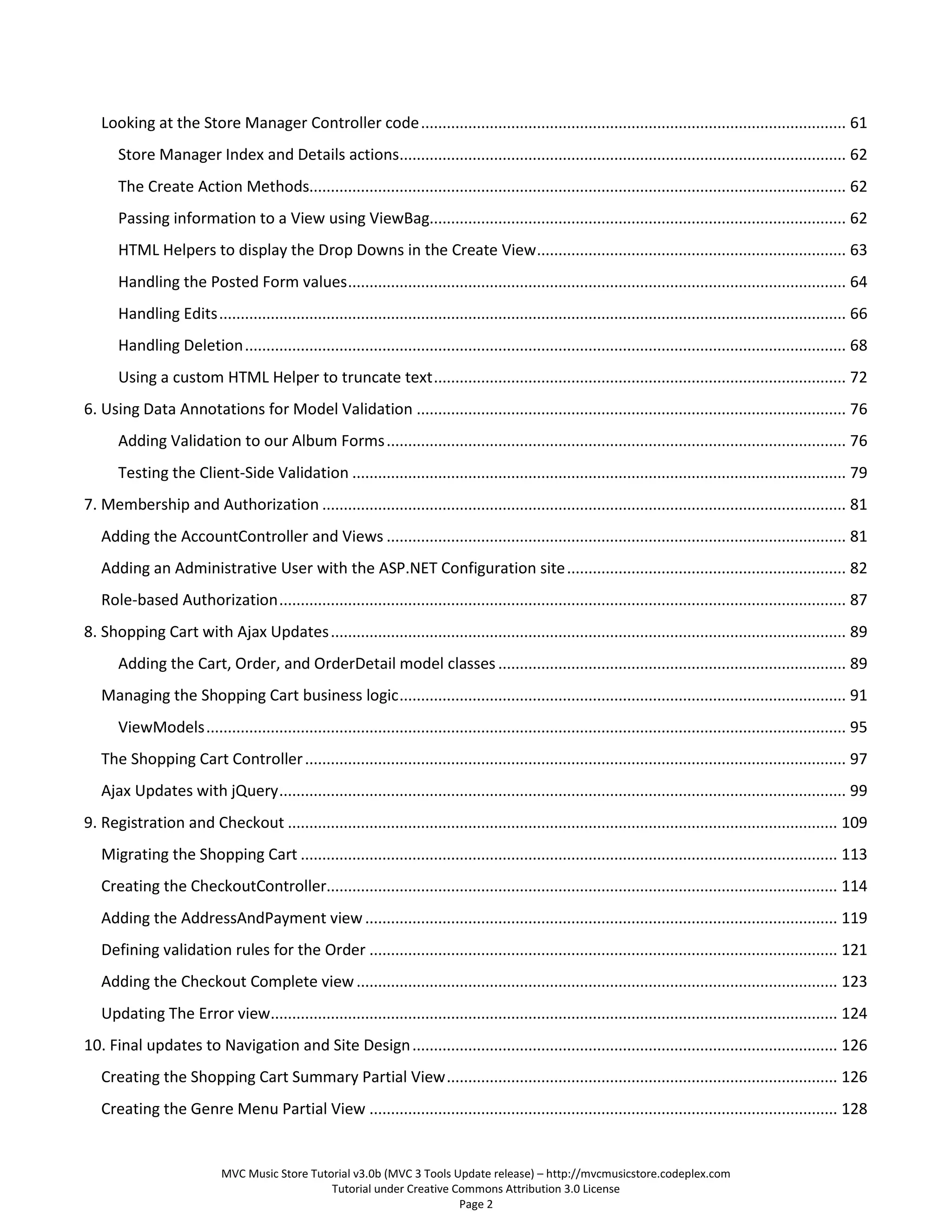 Looking at the Store Manager Controller code ................................................................................................... 61
       Store Manager Index and Details actions........................................................................................................ 62
       The Create Action Methods............................................................................................................................. 62
       Passing information to a View using ViewBag................................................................................................. 62
       HTML Helpers to display the Drop Downs in the Create View ........................................................................ 63
       Handling the Posted Form values .................................................................................................................... 64
       Handling Edits .................................................................................................................................................. 66
       Handling Deletion ............................................................................................................................................ 68
       Using a custom HTML Helper to truncate text ................................................................................................ 72
6. Using Data Annotations for Model Validation .................................................................................................... 76
       Adding Validation to our Album Forms ........................................................................................................... 76
       Testing the Client-Side Validation ................................................................................................................... 79
7. Membership and Authorization .......................................................................................................................... 81
   Adding the AccountController and Views ........................................................................................................... 81
   Adding an Administrative User with the ASP.NET Configuration site ................................................................. 82
   Role-based Authorization .................................................................................................................................... 87
8. Shopping Cart with Ajax Updates ........................................................................................................................ 89
       Adding the Cart, Order, and OrderDetail model classes ................................................................................. 89
   Managing the Shopping Cart business logic ........................................................................................................ 91
       ViewModels ..................................................................................................................................................... 95
   The Shopping Cart Controller .............................................................................................................................. 97
   Ajax Updates with jQuery .................................................................................................................................... 99
9. Registration and Checkout ................................................................................................................................ 109
   Migrating the Shopping Cart ............................................................................................................................. 113
   Creating the CheckoutController....................................................................................................................... 114
   Adding the AddressAndPayment view .............................................................................................................. 119
   Defining validation rules for the Order ............................................................................................................. 121
   Adding the Checkout Complete view ................................................................................................................ 123
   Updating The Error view.................................................................................................................................... 124
10. Final updates to Navigation and Site Design ................................................................................................... 126
   Creating the Shopping Cart Summary Partial View ........................................................................................... 126
   Creating the Genre Menu Partial View ............................................................................................................. 128


                             MVC Music Store Tutorial v3.0b (MVC 3 Tools Update release) – http://mvcmusicstore.codeplex.com
                                                 Tutorial under Creative Commons Attribution 3.0 License
                                                                          Page 2
 