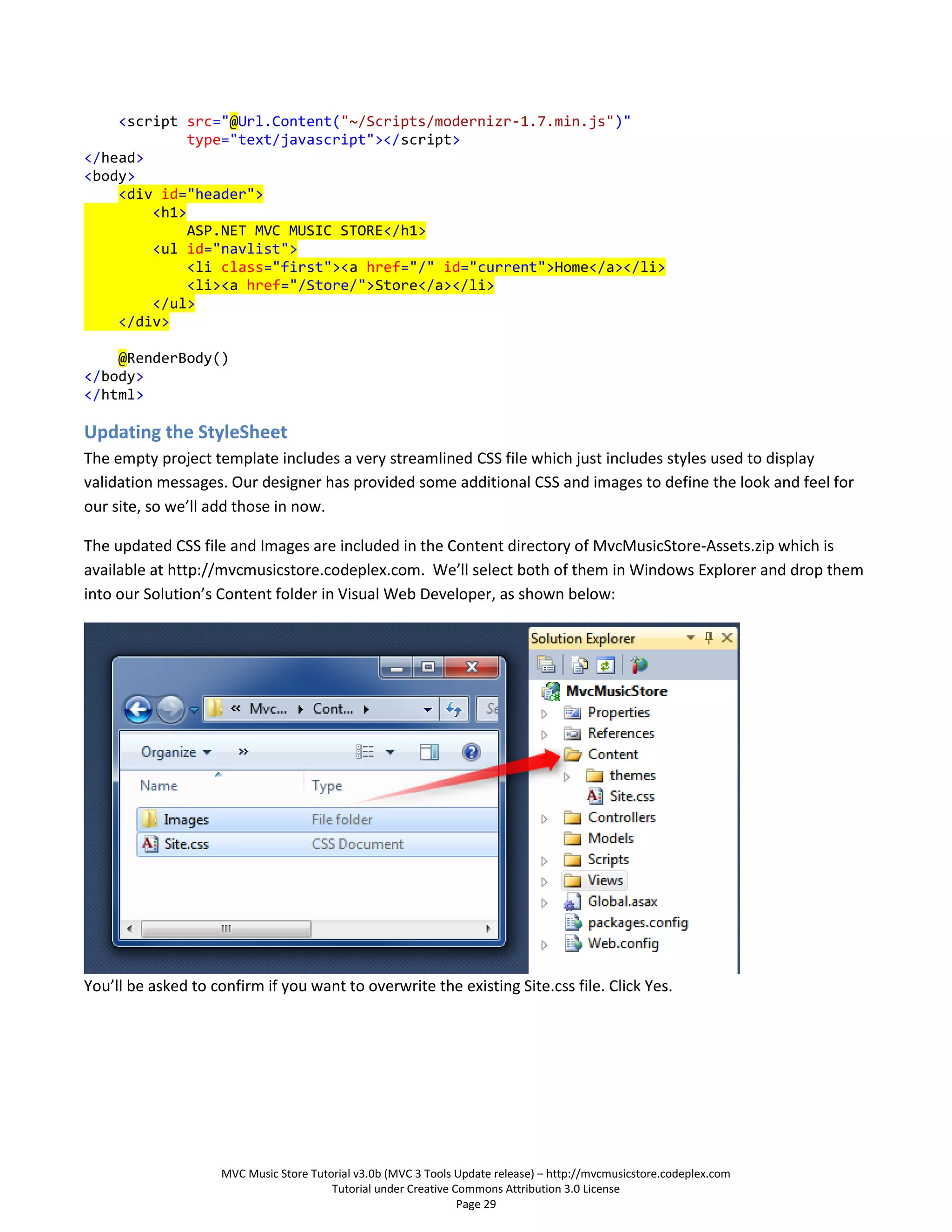 <script src="@Url.Content("~/Scripts/modernizr-1.7.min.js")"
             type="text/javascript"></script>
</head>
<body>
    <div id="header">
        <h1>
             ASP.NET MVC MUSIC STORE</h1>
        <ul id="navlist">
             <li class="first"><a href="/" id="current">Home</a></li>
             <li><a href="/Store/">Store</a></li>
        </ul>
    </div>

    @RenderBody()
</body>
</html>

Updating the StyleSheet
The empty project template includes a very streamlined CSS file which just includes styles used to display
validation messages. Our designer has provided some additional CSS and images to define the look and feel for
our site, so we’ll add those in now.

The updated CSS file and Images are included in the Content directory of MvcMusicStore-Assets.zip which is
available at http://mvcmusicstore.codeplex.com. We’ll select both of them in Windows Explorer and drop them
into our Solution’s Content folder in Visual Web Developer, as shown below:




You’ll be asked to confirm if you want to overwrite the existing Site.css file. Click Yes.




                    MVC Music Store Tutorial v3.0b (MVC 3 Tools Update release) – http://mvcmusicstore.codeplex.com
                                        Tutorial under Creative Commons Attribution 3.0 License
                                                                 Page 29
 