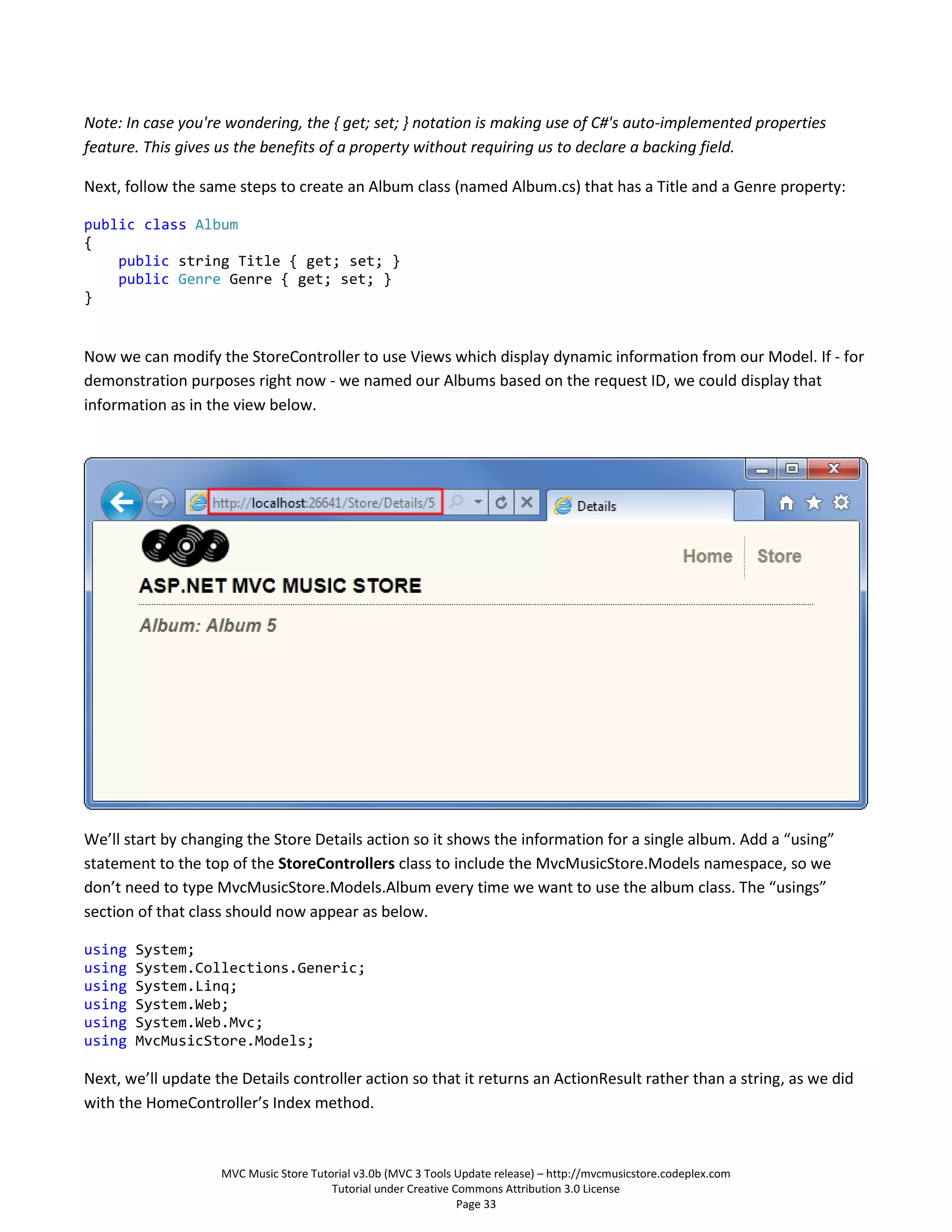 Note: In case you're wondering, the { get; set; } notation is making use of C#'s auto-implemented properties
feature. This gives us the benefits of a property without requiring us to declare a backing field.

Next, follow the same steps to create an Album class (named Album.cs) that has a Title and a Genre property:

public class Album
{
    public string Title { get; set; }
    public Genre Genre { get; set; }
}


Now we can modify the StoreController to use Views which display dynamic information from our Model. If - for
demonstration purposes right now - we named our Albums based on the request ID, we could display that
information as in the view below.




We’ll start by changing the Store Details action so it shows the information for a single album. Add a “using”
statement to the top of the StoreControllers class to include the MvcMusicStore.Models namespace, so we
don’t need to type MvcMusicStore.Models.Album every time we want to use the album class. The “usings”
section of that class should now appear as below.

using   System;
using   System.Collections.Generic;
using   System.Linq;
using   System.Web;
using   System.Web.Mvc;
using   MvcMusicStore.Models;

Next, we’ll update the Details controller action so that it returns an ActionResult rather than a string, as we did
with the HomeController’s Index method.



                    MVC Music Store Tutorial v3.0b (MVC 3 Tools Update release) – http://mvcmusicstore.codeplex.com
                                        Tutorial under Creative Commons Attribution 3.0 License
                                                                 Page 33
 