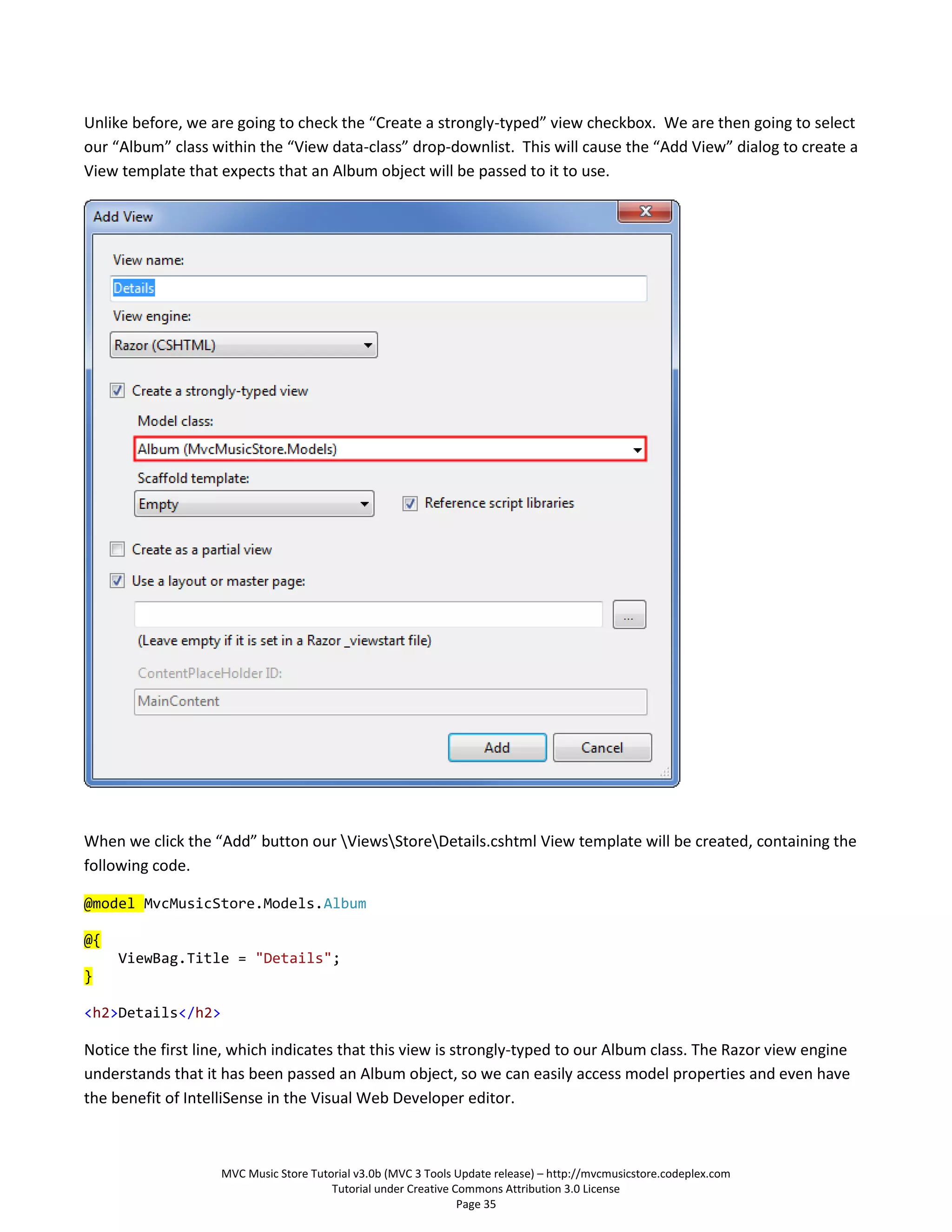 Unlike before, we are going to check the “Create a strongly-typed” view checkbox. We are then going to select
our “Album” class within the “View data-class” drop-downlist. This will cause the “Add View” dialog to create a
View template that expects that an Album object will be passed to it to use.




When we click the “Add” button our ViewsStoreDetails.cshtml View template will be created, containing the
following code.

@model MvcMusicStore.Models.Album

@{
     ViewBag.Title = "Details";
}

<h2>Details</h2>

Notice the first line, which indicates that this view is strongly-typed to our Album class. The Razor view engine
understands that it has been passed an Album object, so we can easily access model properties and even have
the benefit of IntelliSense in the Visual Web Developer editor.



                    MVC Music Store Tutorial v3.0b (MVC 3 Tools Update release) – http://mvcmusicstore.codeplex.com
                                        Tutorial under Creative Commons Attribution 3.0 License
                                                                 Page 35
 