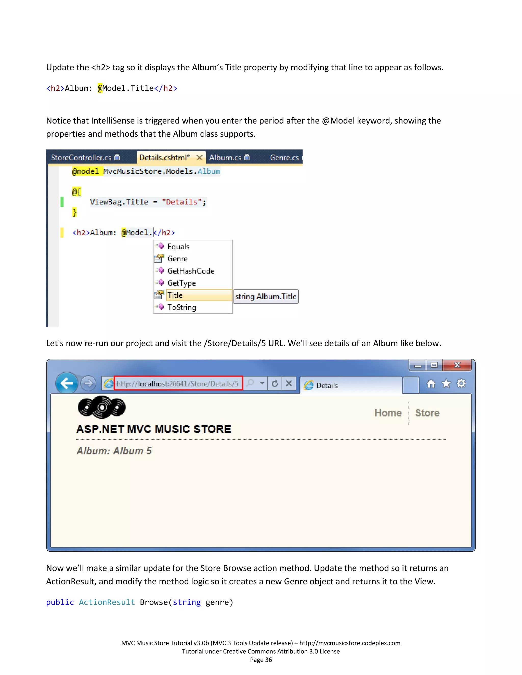 Update the <h2> tag so it displays the Album’s Title property by modifying that line to appear as follows.

<h2>Album: @Model.Title</h2>


Notice that IntelliSense is triggered when you enter the period after the @Model keyword, showing the
properties and methods that the Album class supports.




Let's now re-run our project and visit the /Store/Details/5 URL. We'll see details of an Album like below.




Now we’ll make a similar update for the Store Browse action method. Update the method so it returns an
ActionResult, and modify the method logic so it creates a new Genre object and returns it to the View.

public ActionResult Browse(string genre)



                    MVC Music Store Tutorial v3.0b (MVC 3 Tools Update release) – http://mvcmusicstore.codeplex.com
                                        Tutorial under Creative Commons Attribution 3.0 License
                                                                 Page 36
 