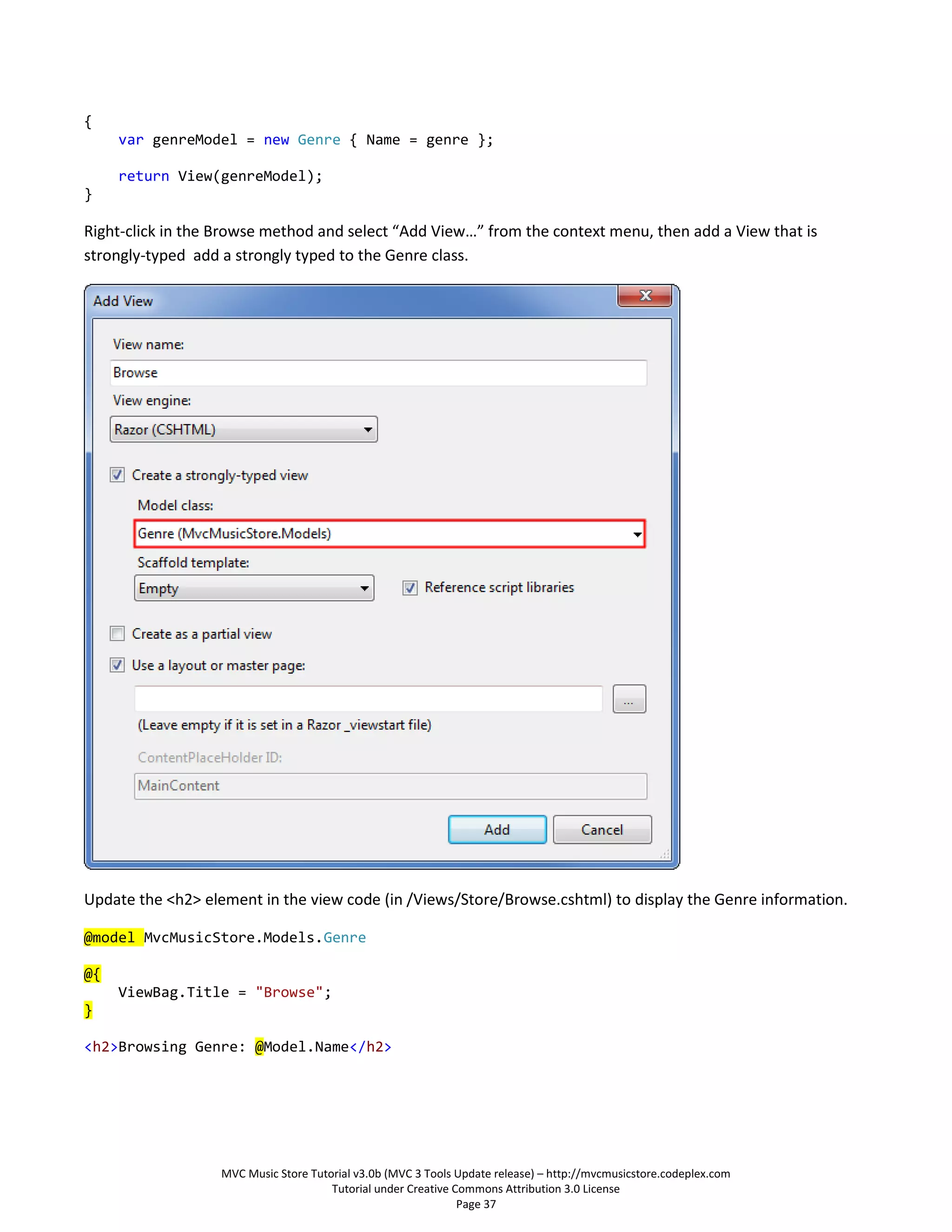{
     var genreModel = new Genre { Name = genre };

     return View(genreModel);
}

Right-click in the Browse method and select “Add View…” from the context menu, then add a View that is
strongly-typed add a strongly typed to the Genre class.




Update the <h2> element in the view code (in /Views/Store/Browse.cshtml) to display the Genre information.

@model MvcMusicStore.Models.Genre

@{
     ViewBag.Title = "Browse";
}

<h2>Browsing Genre: @Model.Name</h2>




                   MVC Music Store Tutorial v3.0b (MVC 3 Tools Update release) – http://mvcmusicstore.codeplex.com
                                       Tutorial under Creative Commons Attribution 3.0 License
                                                                Page 37
 