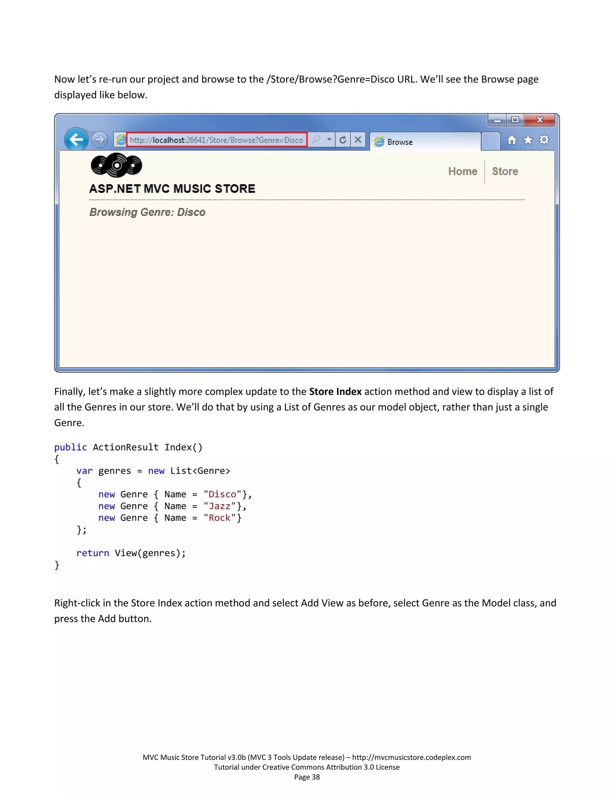 Now let’s re-run our project and browse to the /Store/Browse?Genre=Disco URL. We’ll see the Browse page
displayed like below.




Finally, let’s make a slightly more complex update to the Store Index action method and view to display a list of
all the Genres in our store. We’ll do that by using a List of Genres as our model object, rather than just a single
Genre.

public ActionResult Index()
{
    var genres = new List<Genre>
    {
        new Genre { Name = "Disco"},
        new Genre { Name = "Jazz"},
        new Genre { Name = "Rock"}
    };

     return View(genres);
}


Right-click in the Store Index action method and select Add View as before, select Genre as the Model class, and
press the Add button.




                    MVC Music Store Tutorial v3.0b (MVC 3 Tools Update release) – http://mvcmusicstore.codeplex.com
                                        Tutorial under Creative Commons Attribution 3.0 License
                                                                 Page 38
 