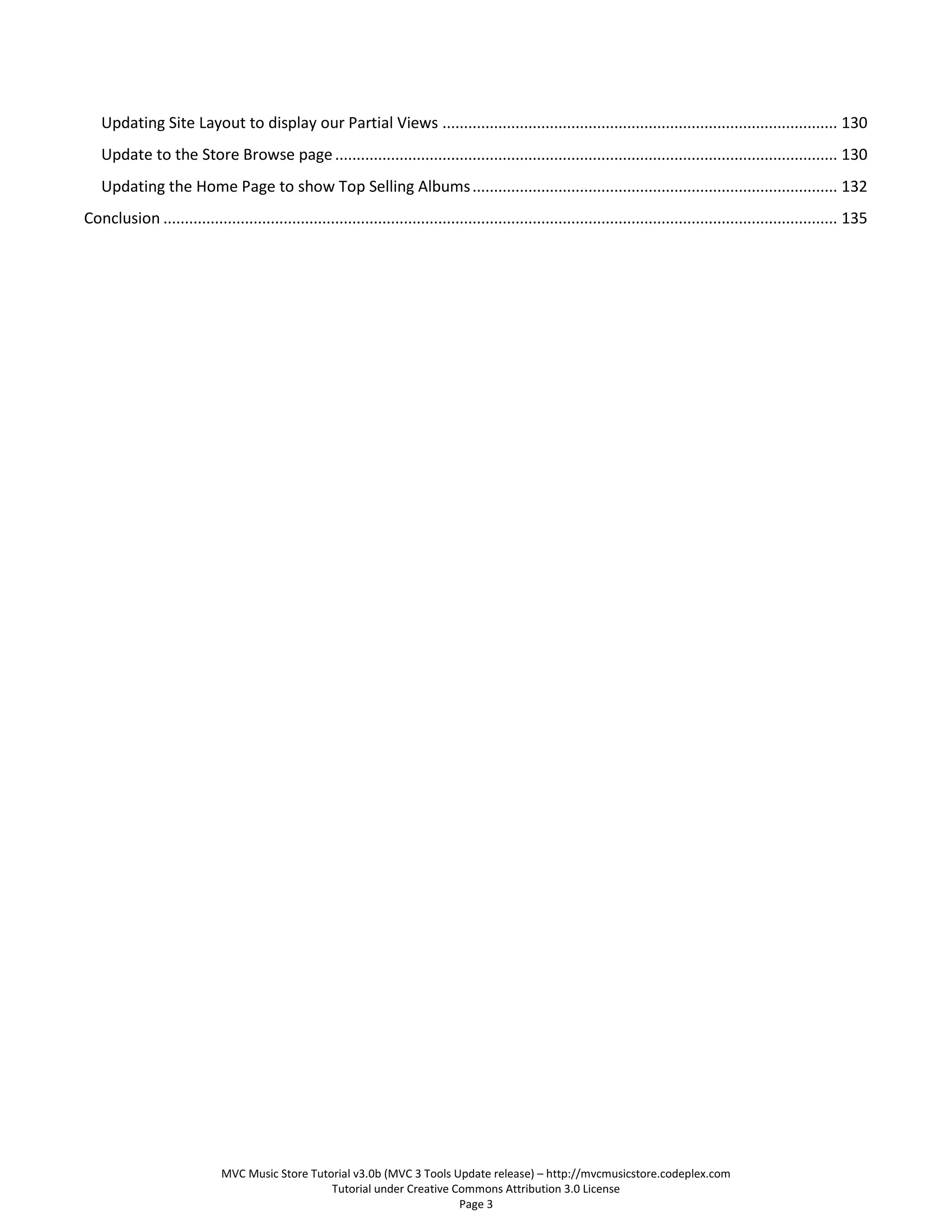 Updating Site Layout to display our Partial Views ............................................................................................ 130
   Update to the Store Browse page ..................................................................................................................... 130
   Updating the Home Page to show Top Selling Albums ..................................................................................... 132
Conclusion ............................................................................................................................................................. 135




                              MVC Music Store Tutorial v3.0b (MVC 3 Tools Update release) – http://mvcmusicstore.codeplex.com
                                                  Tutorial under Creative Commons Attribution 3.0 License
                                                                           Page 3
 