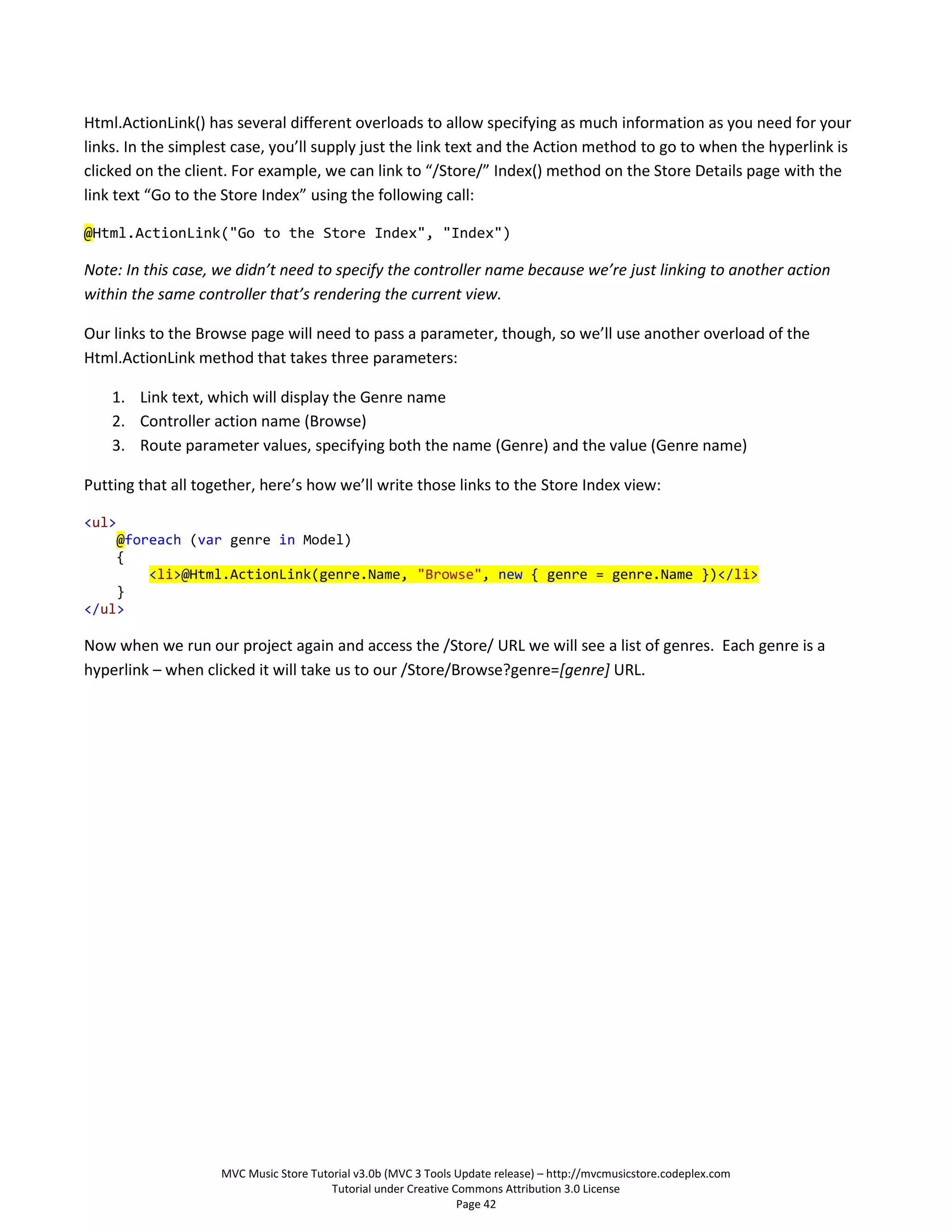 Html.ActionLink() has several different overloads to allow specifying as much information as you need for your
links. In the simplest case, you’ll supply just the link text and the Action method to go to when the hyperlink is
clicked on the client. For example, we can link to “/Store/” Index() method on the Store Details page with the
link text “Go to the Store Index” using the following call:

@Html.ActionLink("Go to the Store Index", "Index")

Note: In this case, we didn’t need to specify the controller name because we’re just linking to another action
within the same controller that’s rendering the current view.

Our links to the Browse page will need to pass a parameter, though, so we’ll use another overload of the
Html.ActionLink method that takes three parameters:

    1. Link text, which will display the Genre name
    2. Controller action name (Browse)
    3. Route parameter values, specifying both the name (Genre) and the value (Genre name)

Putting that all together, here’s how we’ll write those links to the Store Index view:

<ul>
    @foreach (var genre in Model)
    {
        <li>@Html.ActionLink(genre.Name, "Browse", new { genre = genre.Name })</li>
    }
</ul>

Now when we run our project again and access the /Store/ URL we will see a list of genres. Each genre is a
hyperlink – when clicked it will take us to our /Store/Browse?genre=[genre] URL.




                    MVC Music Store Tutorial v3.0b (MVC 3 Tools Update release) – http://mvcmusicstore.codeplex.com
                                        Tutorial under Creative Commons Attribution 3.0 License
                                                                 Page 42
 